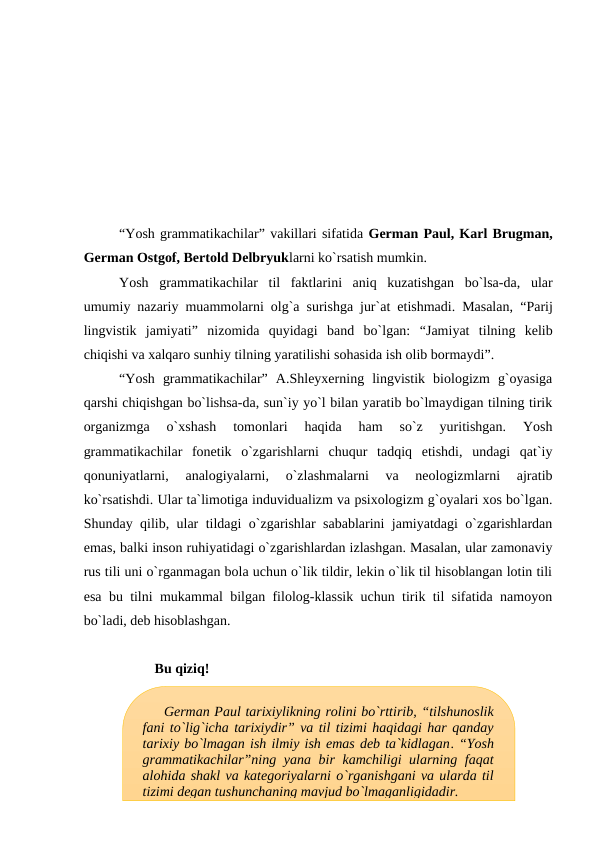 “Yosh grammatikachilar” vakillari sifatida German Paul, Karl Brugman,
German Ostgof, Bertold Delbryuklarni ko`rsatish mumkin. 
Yosh  grammatikachilar  til  faktlarini  aniq  kuzatishgan  bo`lsa-da,  ular
umumiy nazariy muammolarni olg`a surishga jur`at etishmadi. Masalan,  “Parij
lingvistik  jamiyati” nizomida  quyidagi  band  bo`lgan:  “Jamiyat  tilning  kelib
chiqishi va xalqaro sunhiy tilning yaratilishi sohasida ish olib bormaydi”.
“Yosh  grammatikachilar”  A.Shleyxerning  lingvistik  biologizm  g`oyasiga
qarshi chiqishgan bo`lishsa-da, sun`iy yo`l bilan yaratib bo`lmaydigan tilning tirik
organizmga  o`xshash  tomonlari  haqida  ham  so`z  yuritishgan.  Yosh
grammatikachilar  fonetik  o`zgarishlarni  chuqur  tadqiq  etishdi,  undagi  qat`iy
qonuniyatlarni,  analogiyalarni,  o`zlashmalarni  va  neologizmlarni  ajratib
ko`rsatishdi. Ular ta`limotiga induvidualizm va psixologizm g`oyalari xos bo`lgan.
Shunday qilib, ular tildagi o`zgarishlar sabablarini jamiyatdagi o`zgarishlardan
emas, balki inson ruhiyatidagi o`zgarishlardan izlashgan. Masalan, ular zamonaviy
rus tili uni o`rganmagan bola uchun o`lik tildir, lekin o`lik til hisoblangan lotin tili
esa bu tilni mukammal bilgan filolog-klassik uchun tirik til sifatida namoyon
bo`ladi, deb hisoblashgan.
Bu qiziq!
German Paul tarixiylikning rolini bo`rttirib, “tilshunoslik
fani to`lig`icha tarixiydir” va til tizimi haqidagi har qanday
tarixiy bo`lmagan ish ilmiy ish emas deb ta`kidlagan. “Yosh
grammatikachilar”ning yana bir kamchiligi ularning faqat
alohida shakl va kategoriyalarni o`rganishgani va ularda til
tizimi degan tushunchaning mavjud bo`lmaganligidadir.
