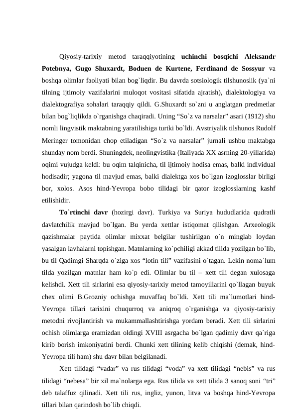 Qiyosiy-tarixiy  metod  taraqqiyotining  uchinchi  bosqichi Aleksandr
Potebnya, Gugo Shuxardt, Boduen de Kurtene, Ferdinand de Sossyur va
boshqa olimlar faoliyati bilan bog`liqdir. Bu davrda sotsiologik tilshunoslik (ya`ni
tilning ijtimoiy vazifalarini muloqot vositasi sifatida ajratish), dialektologiya va
dialektografiya sohalari taraqqiy qildi. G.Shuxardt so`zni u anglatgan predmetlar
bilan bog`liqlikda o`rganishga chaqiradi. Uning “So`z va narsalar” asari (1912) shu
nomli lingvistik maktabning yaratilishiga turtki bo`ldi. Avstriyalik tilshunos Rudolf
Meringer tomonidan chop etiladigan “So`z va narsalar” jurnali ushbu maktabga
shunday nom berdi. Shuningdek, neolingvistika (Italiyada XX asrning 20-yillarida)
oqimi vujudga keldi: bu oqim talqinicha, til ijtimoiy hodisa emas, balki individual
hodisadir; yagona til mavjud emas, balki dialektga xos bo`lgan izoglosslar birligi
bor,  xolos.  Asos  hind-Yevropa  bobo  tilidagi  bir  qator  izoglosslarning  kashf
etilishidir.
To`rtinchi  davr (hozirgi  davr).  Turkiya  va  Suriya  hududlarida qudratli
davlatchilik mavjud bo`lgan. Bu yerda xettlar istiqomat qilishgan. Arxeologik
qazishmalar  paytida  olimlar  mixxat  belgilar  tushirilgan  o`n  minglab  loydan
yasalgan lavhalarni topishgan. Matnlarning ko`pchiligi akkad tilida yozilgan bo`lib,
bu til Qadimgi Sharqda o`ziga xos “lotin tili” vazifasini o`tagan. Lekin noma`lum
tilda yozilgan matnlar ham ko`p edi. Olimlar bu til – xett tili degan xulosaga
kelishdi. Xett tili sirlarini esa qiyosiy-tarixiy metod tamoyillarini qo`llagan buyuk
chex  olimi  B.Grozniy  ochishga  muvaffaq  bo`ldi.  Xett  tili  ma`lumotlari  hind-
Yevropa  tillari  tarixini  chuqurroq  va  aniqroq  o`rganishga  va  qiyosiy-tarixiy
metodni rivojlantirish va mukammallashtirishga yordam beradi. Xett tili sirlarini
ochish olimlarga eramizdan oldingi XVIII asrgacha bo`lgan qadimiy davr qa`riga
kirib borish imkoniyatini berdi. Chunki xett tilining kelib chiqishi (demak, hind-
Yevropa tili ham) shu davr bilan belgilanadi.
Xett tilidagi  “vadar” va rus tilidagi  “voda” va xett tilidagi  “nebis” va rus
tilidagi “nebesa” bir xil ma`nolarga ega. Rus tilida va xett tilida 3 sanoq soni “tri”
deb talaffuz qilinadi. Xett tili rus, ingliz, yunon, litva va boshqa hind-Yevropa
tillari bilan qarindosh bo`lib chiqdi.
