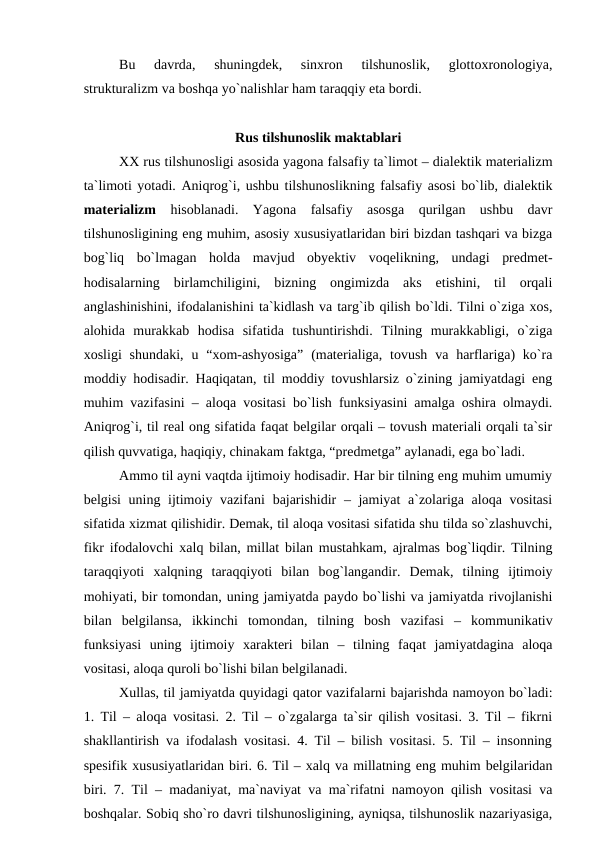 Bu  davrda,  shuningdek,  sinxron  tilshunoslik,  glottoxronologiya,
strukturalizm va boshqa yo`nalishlar ham taraqqiy eta bordi.
Rus tilshunoslik maktablari
XX rus tilshunosligi asosida yagona falsafiy ta`limot – dialektik materializm
ta`limoti yotadi. Aniqrog`i, ushbu tilshunoslikning falsafiy asosi bo`lib, dialektik
materializm hisoblanadi. Yagona  falsafiy  asosga  qurilgan  ushbu  davr
tilshunosligining eng muhim, asosiy xususiyatlaridan biri bizdan tashqari va bizga
bog`liq  bo`lmagan  holda  mavjud  obyektiv  voqelikning,  undagi  predmet-
hodisalarning  birlamchiligini,  bizning  ongimizda  aks  etishini,  til  orqali
anglashinishini, ifodalanishini ta`kidlash va targ`ib qilish bo`ldi. Tilni o`ziga xos,
alohida  murakkab  hodisa  sifatida  tushuntirishdi.  Tilning  murakkabligi,  o`ziga
xosligi  shundaki,  u “xom-ashyosiga”  (materialiga,  tovush  va harflariga)  ko`ra
moddiy hodisadir. Haqiqatan, til moddiy tovushlarsiz o`zining jamiyatdagi eng
muhim vazifasini – aloqa vositasi bo`lish funksiyasini amalga oshira olmaydi.
Aniqrog`i, til real ong sifatida faqat belgilar orqali – tovush materiali orqali ta`sir
qilish quvvatiga, haqiqiy, chinakam faktga, “predmetga” aylanadi, ega bo`ladi.
Ammo til ayni vaqtda ijtimoiy hodisadir. Har bir tilning eng muhim umumiy
belgisi  uning ijtimoiy vazifani  bajarishidir  – jamiyat  a`zolariga aloqa vositasi
sifatida xizmat qilishidir. Demak, til aloqa vositasi sifatida shu tilda so`zlashuvchi,
fikr ifodalovchi xalq bilan, millat bilan mustahkam, ajralmas bog`liqdir. Tilning
taraqqiyoti  xalqning  taraqqiyoti  bilan  bog`langandir.  Demak,  tilning  ijtimoiy
mohiyati, bir tomondan, uning jamiyatda paydo bo`lishi va jamiyatda rivojlanishi
bilan  belgilansa,  ikkinchi  tomondan,  tilning  bosh  vazifasi  –  kommunikativ
funksiyasi  uning  ijtimoiy  xarakteri  bilan  –  tilning  faqat  jamiyatdagina  aloqa
vositasi, aloqa quroli bo`lishi bilan belgilanadi.
Xullas, til jamiyatda quyidagi qator vazifalarni bajarishda namoyon bo`ladi:
1. Til – aloqa vositasi. 2. Til – o`zgalarga ta`sir qilish vositasi. 3. Til – fikrni
shakllantirish va ifodalash vositasi. 4. Til – bilish vositasi. 5. Til – insonning
spesifik xususiyatlaridan biri. 6. Til – xalq va millatning eng muhim belgilaridan
biri. 7. Til – madaniyat, ma`naviyat va ma`rifatni namoyon qilish vositasi va
boshqalar. Sobiq sho`ro davri tilshunosligining, ayniqsa, tilshunoslik nazariyasiga,
