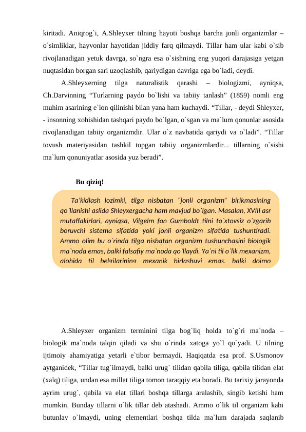 kiritadi. Aniqrog`i, A.Shleyxer tilning hayoti boshqa barcha jonli organizmlar –
o`simliklar, hayvonlar hayotidan jiddiy farq qilmaydi. Tillar ham ular kabi o`sib
rivojlanadigan yetuk davrga, so`ngra esa o`sishning eng yuqori darajasiga yetgan
nuqtasidan borgan sari uzoqlashib, qariydigan davriga ega bo`ladi, deydi.
A.Shleyxerning  tilga  naturalistik  qarashi  –  biologizmi,  ayniqsa,
Ch.Darvinning “Turlarning paydo bo`lishi va tabiiy tanlash” (1859) nomli eng
muhim asarining e`lon qilinishi bilan yana ham kuchaydi. “Tillar, - deydi Shleyxer,
- insonning xohishidan tashqari paydo bo`lgan, o`sgan va ma`lum qonunlar asosida
rivojlanadigan tabiiy organizmdir. Ular o`z navbatida qariydi va o`ladi”. “Tillar
tovush  materiyasidan  tashkil  topgan  tabiiy  organizmlardir...  tillarning  o`sishi
ma`lum qonuniyatlar asosida yuz beradi”. 
Bu qiziq!
A.Shleyxer  organizm  terminini  tilga  bog`liq  holda  to`g`ri  ma`noda  –
biologik ma`noda talqin qiladi  va shu o`rinda xatoga yo`l qo`yadi. U tilning
ijtimoiy ahamiyatiga yetarli e`tibor bermaydi. Haqiqatda esa prof. S.Usmonov
aytganidek, “Tillar tug`ilmaydi, balki urug` tilidan qabila tiliga, qabila tilidan elat
(xalq) tiliga, undan esa millat tiliga tomon taraqqiy eta boradi. Bu tarixiy jarayonda
ayrim urug`, qabila va elat tillari boshqa tillarga aralashib, singib ketishi ham
mumkin. Bunday tillarni o`lik tillar deb atashadi. Ammo o`lik til organizm kabi
butunlay  o`lmaydi,  uning  elementlari  boshqa  tilda  ma`lum  darajada  saqlanib
Ta’kidlash  lozimki,  tilga  nisbatan  “jonli  organizm”  birikmasining
qo`llanishi aslida Shleyxergacha ham mavjud bo`lgan. Masalan, XVIII asr
mutaffakirlari, ayniqsa, Vilgelm fon Gumboldt tilni to`xtovsiz o`zgarib
boruvchi  sistema  sifatida  yoki  jonli  organizm  sifatida  tushuntiradi.
Ammo olim bu o`rinda tilga nisbatan organizm tushunchasini biologik
ma`noda emas, balki falsafiy ma`noda qo`llaydi. Ya`ni til o`lik mexanizm,
alohida  til  belgilarining  mexanik  birlashuvi  emas,  balki  doimo
