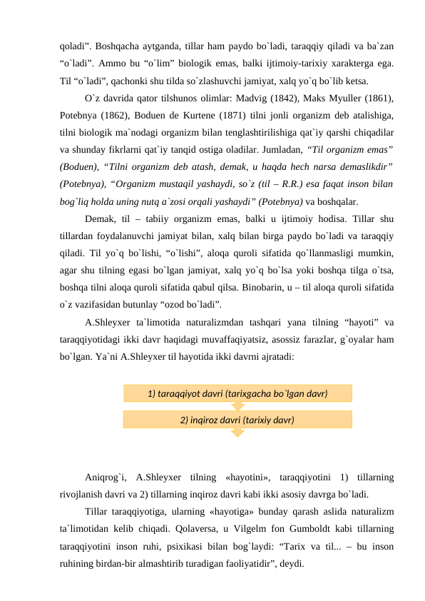 qoladi”. Boshqacha aytganda, tillar ham paydo bo`ladi, taraqqiy qiladi va ba`zan
“o`ladi”. Ammo bu “o`lim” biologik emas, balki ijtimoiy-tarixiy xarakterga ega.
Til “o`ladi”, qachonki shu tilda so`zlashuvchi jamiyat, xalq yo`q bo`lib ketsa.
O`z davrida qator tilshunos olimlar: Madvig (1842), Maks Myuller (1861),
Potebnya (1862), Boduen de Kurtene (1871) tilni jonli organizm deb atalishiga,
tilni biologik ma`nodagi organizm bilan tenglashtirilishiga qat`iy qarshi chiqadilar
va shunday fikrlarni qat`iy tanqid ostiga oladilar. Jumladan, “Til organizm emas”
(Boduen), “Tilni organizm deb atash, demak, u haqda hech narsa demaslikdir”
(Potebnya), “Organizm mustaqil yashaydi, so`z (til – R.R.) esa faqat inson bilan
bog`liq holda uning nutq a`zosi orqali yashaydi” (Potebnya) va boshqalar.
Demak, til  – tabiiy organizm  emas, balki  u ijtimoiy hodisa. Tillar  shu
tillardan foydalanuvchi jamiyat bilan, xalq bilan birga paydo bo`ladi va taraqqiy
qiladi. Til yo`q bo`lishi, “o`lishi”, aloqa quroli sifatida qo`llanmasligi mumkin,
agar shu tilning egasi bo`lgan jamiyat, xalq yo`q bo`lsa yoki boshqa tilga o`tsa,
boshqa tilni aloqa quroli sifatida qabul qilsa. Binobarin, u – til aloqa quroli sifatida
o`z vazifasidan butunlay “ozod bo`ladi”. 
A.Shleyxer  ta`limotida  naturalizmdan  tashqari  yana  tilning  “hayoti”  va
taraqqiyotidagi ikki davr haqidagi muvaffaqiyatsiz, asossiz farazlar, g`oyalar ham
bo`lgan. Ya`ni A.Shleyxer til hayotida ikki davrni ajratadi:
Aniqrog`i,  A.Shleyxer  tilning  «hayotini»,  taraqqiyotini  1)  tillarning
rivojlanish davri va 2) tillarning inqiroz davri kabi ikki asosiy davrga bo`ladi.
Tillar taraqqiyotiga, ularning «hayotiga» bunday qarash aslida naturalizm
ta`limotidan kelib chiqadi. Qolaversa, u Vilgelm fon Gumboldt kabi tillarning
taraqqiyotini inson ruhi, psixikasi  bilan bog`laydi: “Tarix va til... – bu inson
ruhining birdan-bir almashtirib turadigan faoliyatidir”, deydi.
1) taraqqiyot davri (tarixgacha bo`lgan davr)
2) inqiroz davri (tarixiy davr)
