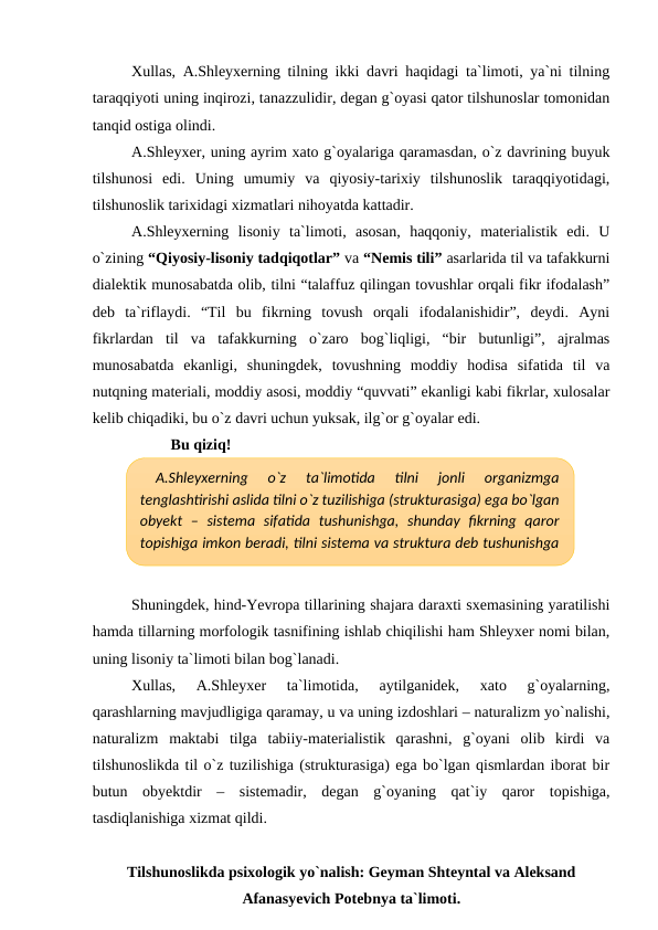Xullas, A.Shleyxerning tilning ikki davri haqidagi ta`limoti, ya`ni tilning
taraqqiyoti uning inqirozi, tanazzulidir, degan g`oyasi qator tilshunoslar tomonidan
tanqid ostiga olindi.
A.Shleyxer, uning ayrim xato g`oyalariga qaramasdan, o`z davrining buyuk
tilshunosi  edi.  Uning  umumiy  va  qiyosiy-tarixiy  tilshunoslik  taraqqiyotidagi,
tilshunoslik tarixidagi xizmatlari nihoyatda kattadir.
A.Shleyxerning  lisoniy  ta`limoti,  asosan,  haqqoniy,  materialistik  edi.  U
o`zining “Qiyosiy-lisoniy tadqiqotlar” va “Nemis tili” asarlarida til va tafakkurni
dialektik munosabatda olib, tilni “talaffuz qilingan tovushlar orqali fikr ifodalash”
deb  ta`riflaydi.  “Til  bu  fikrning  tovush  orqali  ifodalanishidir”,  deydi.  Ayni
fikrlardan  til  va  tafakkurning  o`zaro  bog`liqligi,  “bir  butunligi”,  ajralmas
munosabatda  ekanligi,  shuningdek,  tovushning  moddiy  hodisa  sifatida  til  va
nutqning materiali, moddiy asosi, moddiy “quvvati” ekanligi kabi fikrlar, xulosalar
kelib chiqadiki, bu o`z davri uchun yuksak, ilg`or g`oyalar edi.
Bu qiziq!
Shuningdek, hind-Yevropa tillarining shajara daraxti sxemasining yaratilishi
hamda tillarning morfologik tasnifining ishlab chiqilishi ham Shleyxer nomi bilan,
uning lisoniy ta`limoti bilan bog`lanadi. 
Xullas,  A.Shleyxer  ta`limotida,  aytilganidek,  xato  g`oyalarning,
qarashlarning mavjudligiga qaramay, u va uning izdoshlari – naturalizm yo`nalishi,
naturalizm  maktabi  tilga  tabiiy-materialistik  qarashni,  g`oyani  olib  kirdi  va
tilshunoslikda til o`z tuzilishiga (strukturasiga) ega bo`lgan qismlardan iborat bir
butun  obyektdir  –  sistemadir,  degan  g`oyaning  qat`iy  qaror  topishiga,
tasdiqlanishiga xizmat qildi. 
Tilshunoslikda psixologik yo`nalish: Geyman Shteyntal va Aleksand
Afanasyevich Potebnya ta`limoti.
A.Shleyxerning  o`z  ta`limotida  tilni  jonli  organizmga
tenglashtirishi aslida tilni o`z tuzilishiga (strukturasiga) ega bo`lgan
obyekt  –  sistema  sifatida  tushunishga,  shunday  fikrning  qaror
topishiga imkon beradi, tilni sistema va struktura deb tushunishga
xizmat qiladi.
