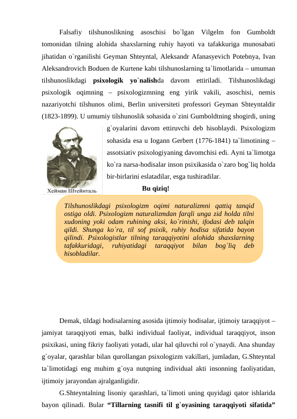 Falsafiy  tilshunoslikning  asoschisi  bo`lgan  Vilgelm  fon  Gumboldt
tomonidan tilning alohida shaxslarning ruhiy hayoti va tafakkuriga munosabati
jihatidan o`rganilishi Geyman Shteyntal, Aleksandr Afanasyevich Potebnya, Ivan
Aleksandrovich Boduen de Kurtene kabi tilshunoslarning ta`limotlarida – umuman
tilshunoslikdagi  psixologik  yo`nalishda  davom  ettiriladi.  Tilshunoslikdagi
psixologik  oqimning  –  psixologizmning  eng  yirik  vakili,  asoschisi,  nemis
nazariyotchi tilshunos olimi, Berlin universiteti professori Geyman Shteyntaldir
(1823-1899). U umumiy tilshunoslik sohasida o`zini Gumboldtning shogirdi, uning
g`oyalarini davom ettiruvchi deb hisoblaydi. Psixologizm
sohasida esa u Iogann Gerbert (1776-1841) ta`limotining –
assotsiativ psixologiyaning davomchisi edi. Ayni ta`limotga
ko`ra narsa-hodisalar inson psixikasida o`zaro bog`liq holda
bir-birlarini eslatadilar, esga tushiradilar. 
Bu qiziq!
Demak, tildagi hodisalarning asosida ijtimoiy hodisalar, ijtimoiy taraqqiyot –
jamiyat taraqqiyoti emas, balki individual faoliyat, individual taraqqiyot, inson
psixikasi, uning fikriy faoliyati yotadi, ular hal qiluvchi rol o`ynaydi. Ana shunday
g`oyalar, qarashlar bilan qurollangan psixologizm vakillari, jumladan, G.Shteyntal
ta`limotidagi eng muhim g`oya nutqning individual akti insonning faoliyatidan,
ijtimoiy jarayondan ajralganligidir.
G.Shteyntalning lisoniy qarashlari, ta`limoti uning quyidagi qator ishlarida
bayon qilinadi. Bular  “Tillarning tasnifi til g`oyasining taraqqiyoti sifatida”
Tilshunoslikdagi  psixologizm  oqimi  naturalizmni  qattiq  tanqid
ostiga oldi. Psixologizm naturalizmdan farqli unga zid holda tilni
xudoning yoki odam ruhining aksi, ko`rinishi, ifodasi deb talqin
qildi.  Shunga ko`ra, til  sof  psixik,  ruhiy hodisa  sifatida bayon
qilindi. Psixologistlar  tilning taraqqiyotini  alohida shaxslarning
tafakkuridagi,  ruhiyatidagi  taraqqiyot  bilan  bog`liq  deb
hisobladilar.
