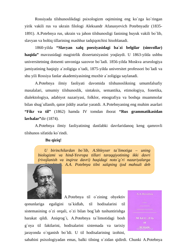 Rossiyada  tilshunoslikdagi  psixologizm  oqimining eng  ko`zga  ko`ringan
yirik vakili rus va ukrain filologi Aleksandr Afanasyevich Potebnyadir (1835-
1891). A.Potebnya rus, ukrain va jahon tilshunosligi fanining buyuk vakili bo`lib,
slavyan va boltiq tillarining mashhur tadqiqotchisi hisoblanadi. 
1860-yilda  “Slavyan  xalq  poeziyasidagi  ba`zi  belgilar  (simvollar)
haqida” mavzusidagi magistrlik dissertatsiyasini yoqlaydi. U 1863-yilda ushbu
universitetning dotsenti unvoniga sazovor bo`ladi. 1856-yilda Moskva arxeologiya
jamiyatining haqiqiy a`zoligiga o`tadi, 1875-yilda universitet professori bo`ladi va
shu yili Rossiya fanlar akademiyasining muxbir a`zoligiga saylanadi. 
A.Potebnya  ilmiy  faoliyati  davomida  tilshunoslikning  umumfalsafiy
masalalari,  umumiy  tilshunoslik,  sintaksis,  semantika,  etimologiya,  fonetika,
dialektologiya, adabiyot nazariyasi, folklor, etnografiya va boshqa muammolar
bilan shug`ullanib, qator jiddiy asarlar yaratdi. A.Potebnyaning eng muhim asarlari
“Fikr  va  til” (1862)  hamda  IV  tomdan  iborat  “Rus  grammatikasidan
lavhalar”dir (1874). 
A.Potebnya  ilmiy  faoliyatining  dastlabki  davrlaridanoq  keng  qamrovli
tilshunos sifatida ko`rindi. 
Bu qiziq!
A.Potebnya  til  o`zining  obyektiv
qonunlariga  egaligini  ta`kidlab,  til  hodisalarini  til
sistemasining o`zi orqali, o`zi bilan bog`lab tushuntirishga
harakat  qildi.  Aniqrog`i,  A.Potebnya  ta`limotidagi  bosh
g`oya  til  faktlarini,  hodisalarini  sistemada  va  tarixiy
jarayonda  o`rganish  bo`ldi.  U  til  hodisalarining  izohini,
sababini psixologiyadan emas, balki tilning o`zidan qidirdi. Chunki A.Potebnya
U  birinchilardan  bo`lib,  A.Shleyxer  ta`limotiga  –  uning
biologizmi  va  hind-Yevropa  tillari  taraqqiyotining  ikki  davri
(rivojlanish  va  inqiroz  davri)  haqidagi  noto`g`ri  nazariyalarga
qarshi  chiqdi.  A.A.  Potebnya  tilni  xalqning  ijod  mahsuli  deb
hisoblaydi.
