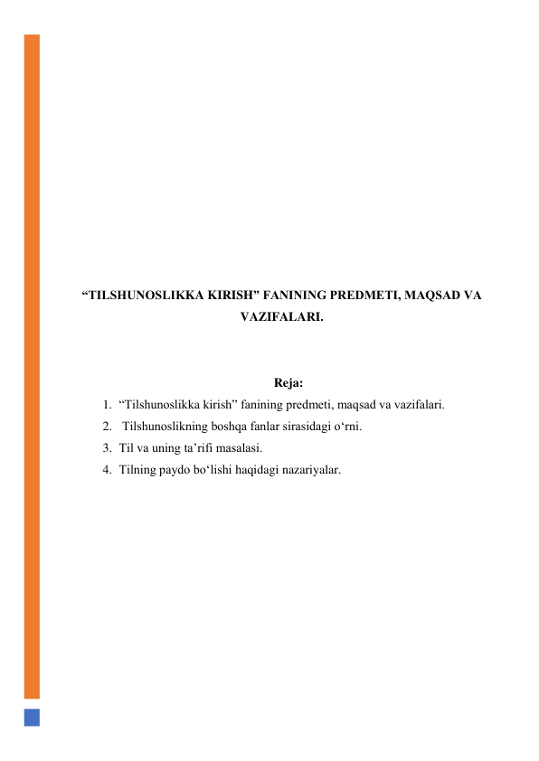  
 
 
 
 
 
 
 
 
 
 
“TILSHUNOSLIKKA KIRISH” FANINING PREDMETI, MAQSAD VA 
VAZIFALARI. 
 
 
Reja: 
1. “Tilshunoslikka kirish” fanining predmeti, maqsad va vazifalari. 
2.  Tilshunoslikning boshqa fanlar sirasidagi o‘rni.  
3. Til va uning ta’rifi masalasi.  
4. Tilning paydo bo‘lishi haqidagi nazariyalar. 
 
 
 
 
 
 
 
 
 
 
