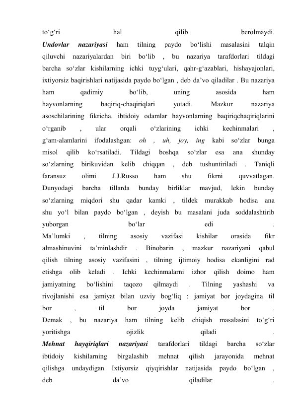 to‘g‘ri 
hal 
qilib 
berolmaydi. 
Undovlar 
nazariyasi 
ham 
tilning 
paydo 
bo‘lishi 
masalasini 
talqin 
qiluvchi 
nazariyalardan 
biri 
bo‘lib 
, 
bu 
nazariya 
tarafdorlari 
tildagi 
barcha so‘zlar kishilarning ichki tuyg‘ulari, qahr-g‘azablari, hishayajonlari, 
ixtiyorsiz baqirishlari natijasida paydo bo‘lgan , deb da’vo qiladilar . Bu nazariya 
ham 
qadimiy 
bo‘lib, 
uning 
asosida 
ham 
hayvonlarning 
baqiriq-chaqiriqlari 
yotadi. 
Mazkur 
nazariya 
asoschilarining fikricha, ibtidoiy odamlar hayvonlarning baqiriqchaqiriqlarini 
o‘rganib 
, 
ular 
orqali 
o‘zlarining 
ichki 
kechinmalari 
, 
g‘am-alamlarini ifodalashgan: 
oh , uh, joy, ing kabi so‘zlar bunga 
misol 
qilib 
ko‘rsatiladi. 
Tildagi 
boshqa 
so‘zlar 
esa 
ana 
shunday 
so‘zlarning 
birikuvidan 
kelib 
chiqqan 
, 
deb 
tushuntiriladi 
. 
Taniqli 
faransuz 
olimi 
J.J.Russo 
ham 
shu 
fikrni 
quvvatlagan. 
Dunyodagi 
barcha 
tillarda 
bunday 
birliklar 
mavjud, 
lekin 
bunday 
so‘zlarning miqdori shu qadar kamki , tildek murakkab hodisa ana 
shu yo‘l bilan paydo bo‘lgan , deyish bu masalani juda soddalashtirib 
yuborgan 
bo‘lar 
edi 
. 
Ma’lumki 
, 
tilning 
asosiy 
vazifasi 
kishilar 
orasida 
fikr 
almashinuvini 
ta’minlashdir 
. 
Binobarin 
, 
mazkur 
nazariyani 
qabul 
qilish tilning asosiy vazifasini , tilning ijtimoiy hodisa ekanligini rad 
etishga 
olib 
keladi 
. 
Ichki 
kechinmalarni 
izhor 
qilish 
doimo 
ham 
jamiyatning 
bo‘lishini 
taqozo 
qilmaydi 
. 
Tilning 
yashashi 
va 
rivojlanishi esa jamiyat bilan uzviy bog‘liq : jamiyat bor joydagina til 
bor 
, 
til 
bor 
joyda 
jamiyat 
bor 
. 
Demak 
, 
bu 
nazariya 
ham 
tilning 
kelib 
chiqish 
masalasini 
to‘g‘ri 
yoritishga 
ojizlik 
qiladi 
. 
Mehnat 
hayqiriqlari 
nazariyasi 
tarafdorlari 
tildagi 
barcha 
so‘zlar 
ibtidoiy 
kishilarning 
birgalashib 
mehnat 
qilish 
jarayonida 
mehnat 
qilishga 
undaydigan 
Ixtiyorsiz 
qiyqirishlar 
natijasida 
paydo 
bo‘lgan 
, 
deb 
da’vo 
qiladilar 
. 
