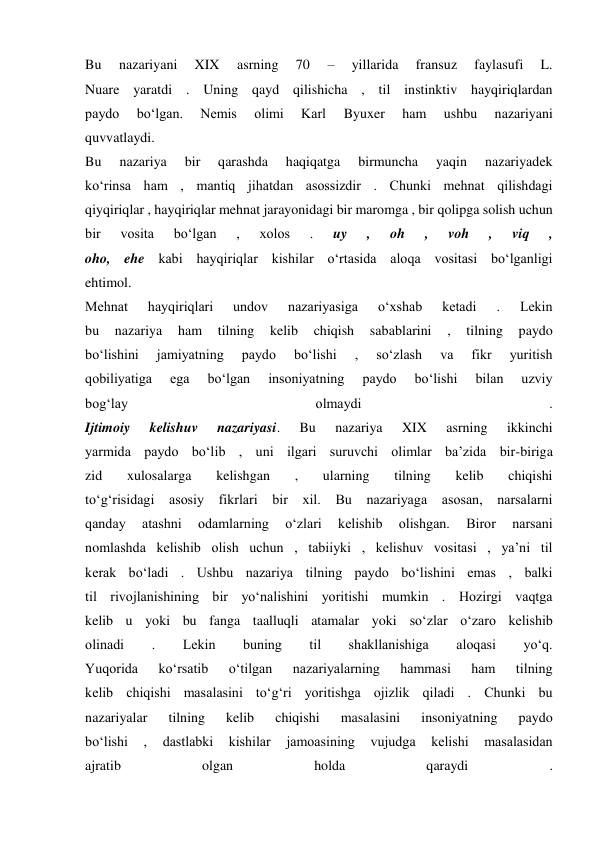 Bu 
nazariyani 
XIX 
asrning 
70 
– 
yillarida 
fransuz 
faylasufi 
L. 
Nuare yaratdi . Uning qayd qilishicha , til instinktiv hayqiriqlardan 
paydo 
bo‘lgan. 
Nemis 
olimi 
Karl 
Byuxer 
ham 
ushbu 
nazariyani 
quvvatlaydi. 
Bu 
nazariya 
bir 
qarashda 
haqiqatga 
birmuncha 
yaqin 
nazariyadek 
ko‘rinsa ham , mantiq jihatdan asossizdir . Chunki mehnat qilishdagi 
qiyqiriqlar , hayqiriqlar mehnat jarayonidagi bir maromga , bir qolipga solish uchun 
bir 
vosita 
bo‘lgan 
, 
xolos 
. 
uy 
, 
oh 
, 
voh 
, 
viq 
, 
oho, ehe kabi hayqiriqlar kishilar o‘rtasida aloqa vositasi bo‘lganligi 
ehtimol. 
Mehnat 
hayqiriqlari 
undov 
nazariyasiga 
o‘xshab 
ketadi 
. 
Lekin 
bu 
nazariya 
ham 
tilning 
kelib 
chiqish 
sabablarini 
, 
tilning 
paydo 
bo‘lishini 
jamiyatning 
paydo 
bo‘lishi 
, 
so‘zlash 
va 
fikr 
yuritish 
qobiliyatiga 
ega 
bo‘lgan 
insoniyatning 
paydo 
bo‘lishi 
bilan 
uzviy 
bog‘lay 
olmaydi 
. 
Ijtimoiy 
kelishuv 
nazariyasi. 
Bu 
nazariya 
XIX 
asrning 
ikkinchi 
yarmida paydo bo‘lib , uni ilgari suruvchi olimlar ba’zida bir-biriga 
zid 
xulosalarga 
kelishgan 
, 
ularning 
tilning 
kelib 
chiqishi 
to‘g‘risidagi asosiy fikrlari bir xil. Bu nazariyaga asosan, narsalarni 
qanday 
atashni 
odamlarning 
o‘zlari 
kelishib 
olishgan. 
Biror 
narsani 
nomlashda kelishib olish uchun , tabiiyki , kelishuv vositasi , ya’ni til 
kerak bo‘ladi . Ushbu nazariya tilning paydo bo‘lishini emas , balki 
til rivojlanishining bir yo‘nalishini yoritishi mumkin . Hozirgi vaqtga 
kelib u yoki bu fanga taalluqli atamalar yoki so‘zlar o‘zaro kelishib 
olinadi 
. 
Lekin 
buning 
til 
shakllanishiga 
aloqasi 
yo‘q. 
Yuqorida 
ko‘rsatib 
o‘tilgan 
nazariyalarning 
hammasi 
ham 
tilning 
kelib chiqishi masalasini to‘g‘ri yoritishga ojizlik qiladi . Chunki bu 
nazariyalar 
tilning 
kelib 
chiqishi 
masalasini 
insoniyatning 
paydo 
bo‘lishi 
, 
dastlabki 
kishilar 
jamoasining 
vujudga 
kelishi 
masalasidan 
ajratib 
olgan 
holda 
qaraydi 
. 
