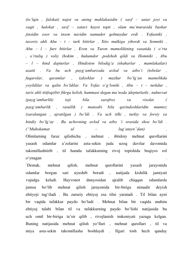 (to‘lqin , falokat) najot va aning mahlakasidin ( xavf – xatar joyi va 
vaqti , halokat , xavf – xatar) hayot topti , olam ma’murasida bashar 
jinsidin osor va inson navidin namudor qolmaydur erdi . Yofasniki , 
tavorix ahli Abu – t – turk bitirlar , Xito mulkiga yibordi va Somniki , 
Abu – l – furs bitirlar , Eron va Turon mamolikining vasatida ( o‘rta 
, o‘rtaliq ) voliy (hokim , hukumdor ,podshoh qildi va Homniki , Abu 
– l – hind depturlar , Hindiston bilodig‘a (shaharlar , mamlakatlar) 
uzatti 
. 
Va 
bu 
uch 
payg‘ambarzoda 
avlod 
va 
atbo‘i 
(tobelar 
, 
fuqarolar, 
qaramlar 
, 
izdoshlar 
) 
mazkur 
bo‘lg‘an 
mamolikda 
yoyildilar va qalin bo‘ldilar. Va Yofas o‘g‘loniki , Abu – t – turkdur , 
tarix ahli ittifoqi(bir fikrga kelish, hammasi degan ma’noda )depturlarki , nubuvvat 
(payg‘ambarlik) 
toji 
bila 
sarafroz 
va 
risolat 
( 
payg‘ambarlik 
, 
rasullik 
) 
mansabi 
bila 
qarindoshlaridin 
mumtoz 
(saralangan , ajratilgan ) bo‘ldi . Va uch tilki , turkiy va forsiy va 
hindiy bo‘lg‘ay . Bu uchovning avlod va atbo ‘i orasida shoe bo‘ldi . 
(“Muhokamat 
ul 
– 
lug‘atayn”dan) 
. 
Olimlarning 
faraz 
qilishicha 
, 
mehnat 
, 
ibtidoiy 
mehnat 
qurollarini 
yasash 
odamlar 
a’zolarini 
asta-sekin 
juda 
uzoq 
davrlar 
davomida 
takomillashtirib , til hamda 
tafakkurning rivoj topishida beqiyos rol 
o‘ynagan 
. 
`Demak, 
mehnat 
qilish, 
mehnat 
qurollarini 
yasash 
jarayonida 
odamlar 
borgan 
sari 
uyushib 
boradi 
, 
natijada 
kishilik 
jamiyati 
vujudga 
keladi. 
Hayvonot 
dunyosidan 
ajralib 
chiqqan 
odamlarda 
jamoa 
bo‘lib 
mehnat 
qilish 
jarayonida 
bir-biriga 
nimadir 
deyish 
ehtiyoji tug‘iladi . Bu zaruriy ehtiyoj esa tilni yaratadi . Til bilan ayni 
bir vaqtda tafakkur paydo bo‘ladi . Mehnat bilan bir vaqtda muhim 
ehtiyoj talabi bilan til va tafakkurning paydo bo‘lishi natijasida bu 
uch omil bir-biriga ta’sir qilib , rivojlanish imkoniyati yazaga kelgan. 
Buning natijasida mehnat qilish yo‘llari , mehnat qurollari , til va 
miya 
asta-sekin 
takomillasha 
boshlaydi 
. 
Ilgari 
tosh 
hech 
qanday 
