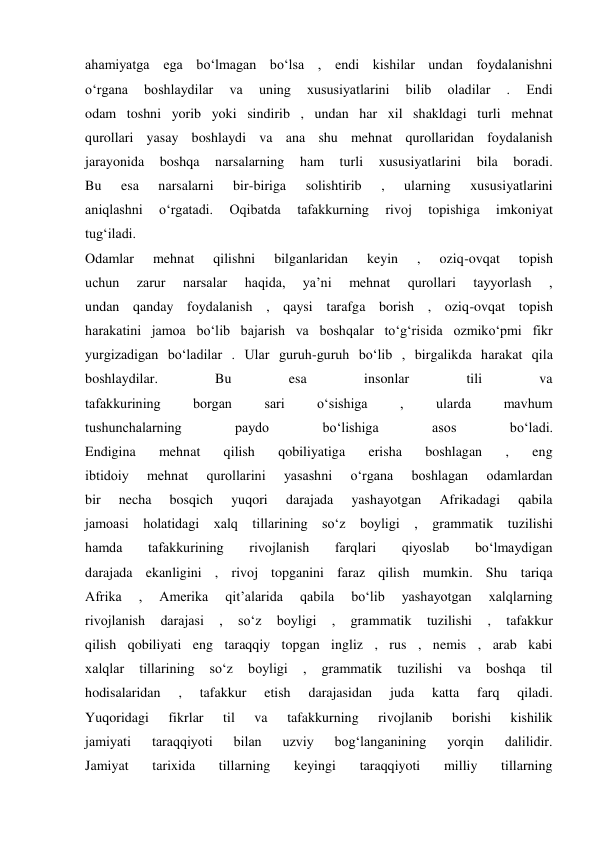 ahamiyatga ega bo‘lmagan bo‘lsa , endi kishilar undan foydalanishni 
o‘rgana 
boshlaydilar 
va 
uning 
xususiyatlarini 
bilib 
oladilar 
. 
Endi 
odam toshni yorib yoki sindirib , undan har xil shakldagi turli mehnat 
qurollari yasay boshlaydi va ana shu mehnat qurollaridan foydalanish 
jarayonida 
boshqa 
narsalarning 
ham 
turli 
xususiyatlarini 
bila 
boradi. 
Bu 
esa 
narsalarni 
bir-biriga 
solishtirib 
, 
ularning 
xususiyatlarini 
aniqlashni 
o‘rgatadi. 
Oqibatda 
tafakkurning 
rivoj 
topishiga 
imkoniyat 
tug‘iladi. 
Odamlar 
mehnat 
qilishni 
bilganlaridan 
keyin 
, 
oziq-ovqat 
topish 
uchun 
zarur 
narsalar 
haqida, 
ya’ni 
mehnat 
qurollari 
tayyorlash 
, 
undan qanday foydalanish , qaysi tarafga borish , oziq-ovqat topish 
harakatini jamoa bo‘lib bajarish va boshqalar to‘g‘risida ozmiko‘pmi fikr 
yurgizadigan bo‘ladilar . Ular guruh-guruh bo‘lib , birgalikda harakat qila 
boshlaydilar. 
Bu 
esa 
insonlar 
tili 
va 
tafakkurining 
borgan 
sari 
o‘sishiga 
, 
ularda 
mavhum 
tushunchalarning 
paydo 
bo‘lishiga 
asos 
bo‘ladi. 
Endigina 
mehnat 
qilish 
qobiliyatiga 
erisha 
boshlagan 
, 
eng 
ibtidoiy 
mehnat 
qurollarini 
yasashni 
o‘rgana 
boshlagan 
odamlardan 
bir 
necha 
bosqich 
yuqori 
darajada 
yashayotgan 
Afrikadagi 
qabila 
jamoasi holatidagi xalq tillarining so‘z boyligi , grammatik tuzilishi 
hamda 
tafakkurining 
rivojlanish 
farqlari 
qiyoslab 
bo‘lmaydigan 
darajada ekanligini , rivoj topganini faraz qilish mumkin. Shu tariqa 
Afrika 
, 
Amerika 
qit’alarida 
qabila 
bo‘lib 
yashayotgan 
xalqlarning 
rivojlanish 
darajasi 
, 
so‘z 
boyligi 
, 
grammatik 
tuzilishi 
, 
tafakkur 
qilish qobiliyati eng taraqqiy topgan ingliz , rus , nemis , arab kabi 
xalqlar 
tillarining 
so‘z 
boyligi 
, 
grammatik 
tuzilishi 
va 
boshqa 
til 
hodisalaridan 
, 
tafakkur 
etish 
darajasidan 
juda 
katta 
farq 
qiladi. 
Yuqoridagi 
fikrlar 
til 
va 
tafakkurning 
rivojlanib 
borishi 
kishilik 
jamiyati 
taraqqiyoti 
bilan 
uzviy 
bog‘langanining 
yorqin 
dalilidir. 
Jamiyat 
tarixida 
tillarning 
keyingi 
taraqqiyoti 
milliy 
tillarning 
