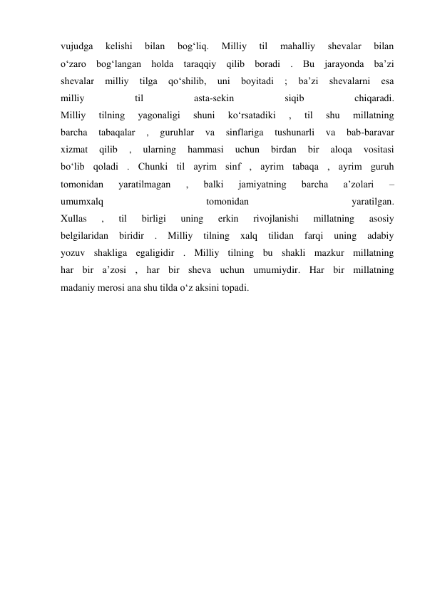 vujudga 
kelishi 
bilan 
bog‘liq. 
Milliy 
til 
mahalliy 
shevalar 
bilan 
o‘zaro bog‘langan holda taraqqiy qilib boradi . Bu jarayonda ba’zi 
shevalar 
milliy 
tilga 
qo‘shilib, 
uni 
boyitadi 
; 
ba’zi 
shevalarni 
esa 
milliy 
til 
asta-sekin 
siqib 
chiqaradi. 
Milliy 
tilning 
yagonaligi 
shuni 
ko‘rsatadiki 
, 
til 
shu 
millatning 
barcha 
tabaqalar 
, 
guruhlar 
va 
sinflariga 
tushunarli 
va 
bab-baravar 
xizmat 
qilib 
, 
ularning 
hammasi 
uchun 
birdan 
bir 
aloqa 
vositasi 
bo‘lib qoladi . Chunki til ayrim sinf , ayrim tabaqa , ayrim guruh 
tomonidan 
yaratilmagan 
, 
balki 
jamiyatning 
barcha 
a’zolari 
– 
umumxalq 
tomonidan 
yaratilgan. 
Xullas 
, 
til 
birligi 
uning 
erkin 
rivojlanishi 
millatning 
asosiy 
belgilaridan 
biridir 
. 
Milliy 
tilning 
xalq 
tilidan 
farqi 
uning 
adabiy 
yozuv shakliga egaligidir . Milliy tilning bu shakli mazkur millatning 
har bir a’zosi , har bir sheva uchun umumiydir. Har bir millatning 
madaniy merosi ana shu tilda o‘z aksini topadi. 
