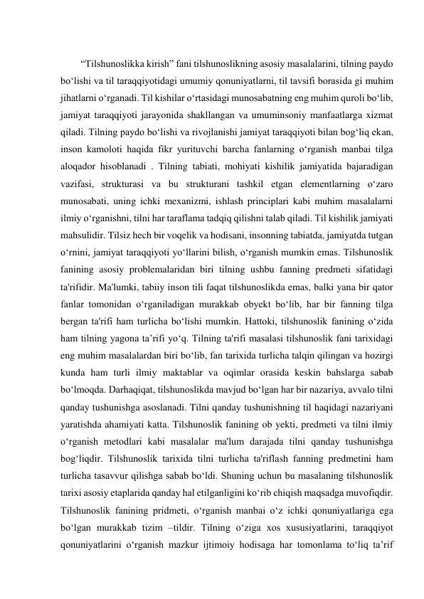  
“Tilshunoslikka kirish” fani tilshunoslikning asosiy masalalarini, tilning paydo 
bo‘lishi va til taraqqiyotidagi umumiy qonuniyatlarni, til tavsifi borasida gi muhim 
jihatlarni o‘rganadi. Til kishilar o‘rtasidagi munosabatning eng muhim quroli bo‘lib, 
jamiyat taraqqiyoti jarayonida shakllangan va umuminsoniy manfaatlarga xizmat 
qiladi. Tilning paydo bo‘lishi va rivojlanishi jamiyat taraqqiyoti bilan bog‘liq ekan, 
inson kamoloti haqida fikr yurituvchi barcha fanlarning o‘rganish manbai tilga 
aloqador hisoblanadi . Tilning tabiati, mohiyati kishilik jamiyatida bajaradigan 
vazifasi, strukturasi va bu strukturani tashkil etgan elementlarning o‘zaro 
munosabati, uning ichki mexanizmi, ishlash principlari kabi muhim masalalarni 
ilmiy o‘rganishni, tilni har taraflama tadqiq qilishni talab qiladi. Til kishilik jamiyati 
mahsulidir. Tilsiz hech bir voqelik va hodisani, insonning tabiatda, jamiyatda tutgan 
o‘rnini, jamiyat taraqqiyoti yo‘llarini bilish, o‘rganish mumkin emas. Tilshunoslik 
fanining asosiy problemalaridan biri tilning ushbu fanning predmeti sifatidagi 
ta'rifidir. Ma'lumki, tabiiy inson tili faqat tilshunoslikda emas, balki yana bir qator 
fanlar tomonidan o‘rganiladigan murakkab obyekt bo‘lib, har bir fanning tilga 
bergan ta'rifi ham turlicha bo‘lishi mumkin. Hattoki, tilshunoslik fanining o‘zida 
ham tilning yagona ta’rifi yo‘q. Tilning ta'rifi masalasi tilshunoslik fani tarixidagi 
eng muhim masalalardan biri bo‘lib, fan tarixida turlicha talqin qilingan va hozirgi 
kunda ham turli ilmiy maktablar va oqimlar orasida keskin bahslarga sabab 
bo‘lmoqda. Darhaqiqat, tilshunoslikda mavjud bo‘lgan har bir nazariya, avvalo tilni 
qanday tushunishga asoslanadi. Tilni qanday tushunishning til haqidagi nazariyani 
yaratishda ahamiyati katta. Tilshunoslik fanining ob yekti, predmeti va tilni ilmiy 
o‘rganish metodlari kabi masalalar ma'lum darajada tilni qanday tushunishga 
bog‘liqdir. Tilshunoslik tarixida tilni turlicha ta'riflash fanning predmetini ham 
turlicha tasavvur qilishga sabab bo‘ldi. Shuning uchun bu masalaning tilshunoslik 
tarixi asosiy etaplarida qanday hal etilganligini ko‘rib chiqish maqsadga muvofiqdir. 
Tilshunoslik fanining pridmeti, o‘rganish manbai o‘z ichki qonuniyatlariga ega 
bo‘lgan murakkab tizim –tildir. Tilning o‘ziga xos xususiyatlarini, taraqqiyot 
qonuniyatlarini o‘rganish mazkur ijtimoiy hodisaga har tomonlama to‘liq ta’rif 
