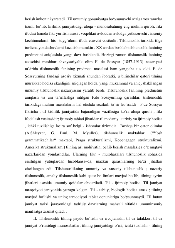 berish imkonini yaratadi . Til umumiy qonuniyatga bo‘ysunuvchi o‘ziga xos ramzlar 
tizimi bo‘lib, kishilik jamiyatidagi aloqa - munosabatning eng muhim quroli, fikr 
ifodasi hamda fikr yuritish asosi , voqelikni avloddan avlodga yetkazuvchi , insoniy 
kechinmalarni, his –tuyg‘ularni ifoda etuvchi vositadir. Tilshunoslik tarixida tilga 
turlicha yondashuvlarni kuzatish mumkin . XX asrdan boshlab tilshunoslik fanining 
predmetini aniqlashda yangi davr boshlandi. Hozirgi zamon tilshunoslik fanining 
asoschisi mashhur shveysariyalik olim F. de Sossyur (1857-1913) nazariyasi 
ta'sirida tilshunoslik fanining predmeti masalasi ham yangicha tus oldi. F. de 
Sossyurning fandagi asosiy xizmati shundan iboratki, u birinchilar qatori tilning 
murakkab hodisa ekanligini aniqlagan holda, yangi mukammal va aniq, shakllangan 
umumiy tilshunoslik nazariyasini yaratib berdi. Tilshunoslik fanining predmetini 
aniqlash va uni ta’riflashga intilgan F.de Sossyurning qarashlari tilshunoslik 
tarixidagi muhim masalalarni hal etishda sezilarli ta’sir ko‘rsatdi . F.de Sossyur 
fikricha , til kishilik jamiyatida bajaradigan vazifasiga ko‘ra aloqa quroli , fikr 
ifodalash vositasidir; ijtimoiy tabiati jihatidan til madaniy –tarixiy va ijtimoiy hodisa 
, ichki tuzilishiga ko‘ra sof belgi - ishoralar tizimidir . Boshqa bir qator olimlar 
(A.Shleyxer, 
G. 
Paul, 
M. 
Myuller), 
tilshunoslik 
maktablari 
(“Yosh 
grammatikachilar“ maktabi, Praga strukturalizmi, Kopengagen strukturalizmi, 
Amerika strukturalizmi) tilning asl mohiyatini ochib berish masalasiga o‘z nuqtayi 
nazarlaridan yondashdilar. Ularning fikr - mulohazalari tilshunoslik sohasida 
erishilgan yutuqlardan hisoblansa–da, mazkur qarashlarning ba’zi jihatlari 
cheklangan edi. Tilshunoslikning umumiy va xususiy tilshunoslik ; nazariy 
tilshunoslik, amaliy tilshunoslik kabi qator bo‘limlari mavjud bo‘lib, tilning ayrim 
jihatlari asosida umumiy qoidalar chiqariladi. Til - ijtimoiy hodisa. Til jamiyat 
taraqqiyoti jarayonida yuzaga kelgan. Til - tabiiy, biologik hodisa emas ; tilning 
mavjud bo‘lishi va uning taraqqiyoti tabiat qonunlariga bo‘ysunmaydi. Til butun 
jamiyat tarixi jarayonidagi tadrijiy davrlarning mahsuli sifatida umuminsoniy 
manfaatga xizmat qiladi . 
II. Tilshunoslik tilning paydo bo‘lishi va rivojlanishi, til va tafakkur, til va 
jamiyat o‘rtasidagi munosabatlar, tilning jamiyatdagi o‘mi, ichki tuzilishi - tilning 
