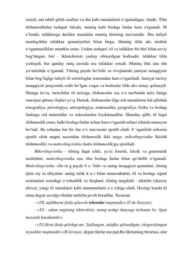 tasnifi, uni tahlil qilish usullari va shu kabi masalalarni o‘rganadigan- fandir. Tilni 
tilshunoslikdan tashqari falsafa, mantiq kabi boshqa fanlar ham o'rganadi. M 
a’lumki, tafakkurga daxldor masalalar mantiq ilmining mavzusidir. Shu tufayli 
mantiqchilar tafakkur qonuniyatlari bilan birga, fikming tilda aks etishini 
o‘rganmasliklari mumkin emas. Undan tashqari, til va tafakkur bir-biri bilan uzviy 
bog‘langan, biri - ikkinchisisiz yashay olmaydigan hodisadir, tafakkur tilda 
yashaydi, har qanday nutq asosida esa tafakkur yotadi. Mantiq tilni ana shu 
yo‘nalishda o‘rganadi. Tilning paydo bo‘lishi va rivojlanishi jamiyat taraqqiyoti 
bilan bog‘liqligi tufayli til sotsiologlar tomonidan ham o‘rganiladi. Jamiyat tarixiy 
taraqqiyoti jarayonida sodir bo‘lgan voqea va hodisalar tilde aks etmay qolmaydi. 
Shunga ko‘ra, tarixchilar til tarixiga, tilshunoslar esa o‘z navbatida tarix faniga 
murojaat qilmay ilojlari yo‘q. Demak, tilshunoslar tilga oid masalalarni hal qilishda 
etnografiya, psixologiya, antropologiya, matematika, geografiya, fizika va boshqa 
fanlarga oid materiallar va xulosalardan foydalanadilar. Shunday qilib, til faqat 
tilshunoslik emas, balki boshqa fanlar uchun ham o‘rganish sohasi sifatida namoyon 
bo‘ladi. Bu sohadan har bir fan o‘z mavzusini ajratib oladi. 0 ‘rganilish sohasini 
ajratib olish nuqtai nazaridan tilshunoslik ikki turga: mikrolingvistika fkichik 
tilshunoslik) va makrolingvistika (katta tilshunoslik)ga ajratiladi.  
Mikrolingvistika - tilning faqat ichki, ya’ni fonetik, leksik va grammatik 
tuzilishini, makrolingvistika esa, tilni boshqa fanlar bilan qo‘shilib o‘rganadi. 
Makrolingvistika -tiln in g paydo b o ‘lishi va uning taraqqiyot qonunlari, tilning 
ijtim oiy m ohiyatini: uning tafak k u r bilan munosabatini, til va boshqa signal 
sistemalari orasidagi o‘xshashlik va farqlami, tilning tarqalishi - idialekt (shaxsiy 
sheva), yangi til masalalari kabi muammolami o‘z ichiga oladi. Hozirgi kunda til 
nima degan savolga olimlar turlicha javob beradilar. Xususan:  
- «TIL tafakkurni ifoda qiluvchi ishoralar majmuidir» (F.de Sossyur).  
- «Til - odam ongining ishtirokisiz, uning tashqi dunyoga nisbatan bo ‘Igan 
mexanik harakatidir».  
- «Til fikrni ifoda qilishga mo ‘Ijallangan, talaffuz qilinadigan, chegaralangan 
toyushlar majmuidir» (B.Grosse), degan fikrlar mavjud.Bu fikrlaming birortasi, ular 
