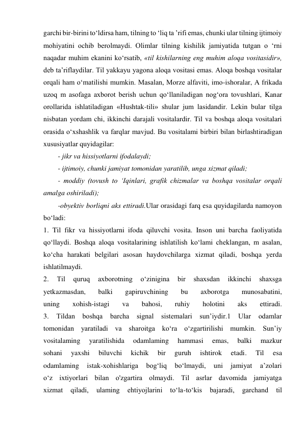 garchi bir-birini to‘ldirsa ham, tilning to ‘liq ta ’rifi emas, chunki ular tilning ijtimoiy 
mohiyatini ochib berolmaydi. Olimlar tilning kishilik jamiyatida tutgan o ‘rni 
naqadar muhim ekanini ko‘rsatib, «til kishilarning eng muhim aloqa vositasidir», 
deb ta’riflaydilar. Til yakkayu yagona aloqa vositasi emas. Aloqa boshqa vositalar 
orqali ham o‘matilishi mumkin. Masalan, Morze alfaviti, imo-ishoralar, A frikada 
uzoq m asofaga axborot berish uchun qo‘llaniladigan nog‘ora tovushlari, Kanar 
orollarida ishlatiladigan «Hushtak-tili» shular jum lasidandir. Lekin bular tilga 
nisbatan yordam chi, ikkinchi darajali vositalardir. Til va boshqa aloqa vositalari 
orasida o‘xshashlik va farqlar mavjud. Bu vositalami birbiri bilan birlashtiradigan 
xususiyatlar quyidagilar:  
- jikr va hissiyotlarni ifodalaydi;  
- ijtimoiy, chunki jamiyat tomonidan yaratilib, unga xizmat qiladi;  
- moddiy (tovush to ‘Iqinlari, grafik chizmalar va boshqa vositalar orqali 
amalga oshiriladi);  
-obyektiv borliqni aks ettiradi.Ular orasidagi farq esa quyidagilarda namoyon 
bo‘ladi: 
1. Til fikr va hissiyotlarni ifoda qiluvchi vosita. Inson uni barcha faoliyatida 
qo‘llaydi. Boshqa aloqa vositalarining ishlatilish ko‘lami cheklangan, m asalan, 
ko‘cha harakati belgilari asosan haydovchilarga xizmat qiladi, boshqa yerda 
ishlatilmaydi. 
2. 
Til 
quruq 
axborotning 
o‘zinigina 
bir 
shaxsdan 
ikkinchi 
shaxsga 
yetkazmasdan, 
balki 
gapiruvchining 
bu 
axborotga 
munosabatini, 
uning 
xohish-istagi 
va 
bahosi, 
ruhiy 
holotini 
aks 
ettiradi. 
3. 
Tildan boshqa barcha signal sistemalari sun’iydir.1 
Ular odamlar 
tomonidan yaratiladi va sharoitga ko‘ra o‘zgartirilishi mumkin. Sun’iy 
vositalaming 
yaratilishida 
odamlaming 
hammasi 
emas, 
balki 
mazkur 
sohani 
yaxshi 
biluvchi 
kichik 
bir 
guruh 
ishtirok 
etadi. 
Til 
esa 
odamlaming 
istak-xohishlariga 
bog‘liq 
bo‘lmaydi, 
uni 
jamiyat 
a’zolari 
o‘z ixtiyorlari bilan o'zgartira olmaydi. Til asrlar davomida jamiyatga 
xizmat 
qiladi, 
ulaming 
ehtiyojlarini 
to‘la-to‘kis 
bajaradi, 
garchand 
til 
