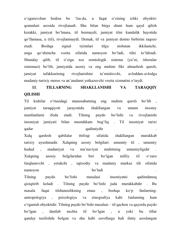 o‘zgaruvchan 
hodisa 
bo 
‘lsa-da, 
u 
faqat 
o‘zining 
ichki 
obyektiv 
qonunlari asosida rivojlanadi. Shu bilan birga shuni ham qayd qilish 
kerakki, jamiyat bo‘lmasa, til boimaydi; jamiyat tilni kundalik hayotida 
qo‘llamasa, u (til), rivojlanmaydi. Demak, til va jamiyat doimo birbirini taqozo 
etadi. 
Boshqa 
signal 
tizimlari 
tilga 
nisbatan 
ikkilamchi, 
unga 
qo‘shimcha 
vosita 
sifatida 
namoyon 
bo‘ladi, 
tilni 
to‘ldiradi. 
Shunday 
qilib, 
til 
o‘ziga 
xos 
semiologik 
sistema 
(ya’ni, 
ishoralar 
sistemasi) bo‘lib, jamiyatda asosiy va eng muhim fikr almashish quroli, 
jamiyat 
tafakkurining 
rivojlanishini 
ta’minlovchi, 
avloddan-avlodga 
madaniy-tarixiy meros va an’analami yetkazuvchi vosita xizmatini o‘taydi. 
III. 
TILLARNING 
SHAKLLANISHI 
VA 
TARAQQIY 
QILISHI 
Til 
kishilar 
o‘rtasidagi 
munosabatning 
eng 
muhim 
quroli 
bo‘lib 
, 
jamiyat 
taraqqiyoti 
jarayonida 
shakllangan 
va 
umum 
insoniy 
manfaatlarni 
ifoda 
etadi. 
Tilning 
paydo 
bo‘lishi 
va 
rivojlanishi 
insoniyat 
jamiyati 
bilan 
mustahkam 
bog‘liq 
. 
Til 
insoniyat 
tarixi 
qadar 
qadimiydir 
. 
Xalq 
qardosh 
qabilalar 
ittifoqi 
sifatida 
shakllangan 
murakkab 
tarixiy uyushmadir. Xalqning asosiy belgilari: umumiy til , umumiy 
hudud 
, 
madaniyat 
va 
ma’naviyat 
muhitning 
umumiyligidir 
. 
Xalqning 
asosiy 
belgilaridan 
biri 
bo‘lgan 
milliy 
til 
o‘zaro 
farqlanuvchi 
, 
yetakchi 
, 
iqtisodiy 
va 
madaniy 
markaz 
tili 
sifatida 
namoyon 
bo‘ladi 
. 
Tilning 
paydo 
bo‘lishi 
masalasi 
insoniyatni 
qadimdanoq 
qiziqtirib 
keladi 
. 
Tilning 
paydo 
bo‘lishi 
juda 
murakkabdir 
. 
Bu 
masala 
faqat 
tilshunoslikning 
emas 
, 
boshqa 
ko‘p 
fanlarning: 
antropologiya 
, 
psixologiya 
va 
etnografiya 
kabi 
fanlarning 
ham 
o‘rganish obyektidir. Tilning paydo bo‘lishi masalasi – til qachon va qayerda paydo 
bo‘lgan 
, 
dastlab 
nechta 
til 
bo‘lgan 
, 
u 
yoki 
bu 
tillar 
qanday tuzilishda bolgan va shu kabi savollarga hali ilmiy asoslangan 
