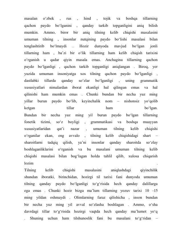 masalan 
o‘zbek 
, 
rus 
, 
hind 
, 
tojik 
va 
boshqa 
tillarning 
qachon 
paydo 
bo‘lganini 
, 
qanday 
tarkib 
topganligini 
aniq 
bilish 
mumkin. 
Ammo, 
biror 
bir 
aniq 
tilning 
kelib 
chiqishi 
masalasini 
umuman 
tilning 
, 
insonlar 
nutqining 
paydo 
bo‘lishi 
masalasi 
bilan 
tenglashtirib 
bo‘lmaydi 
. 
Hozir 
dunyoda 
mavjud 
bo‘lgan 
jonli 
tillarning ham , ba’zi bir o‘lik tillarning ham kelib chiqish tarixini 
o‘rganish 
u 
qadar 
qiyin 
masala 
emas. 
Anchagina 
tillarning 
qachon 
paydo bo‘lganligi , qachon tarkib topganligi aniqlangan . Biroq, yer 
yuzida 
umuman 
insoniyatga 
xos 
tilning 
qachon 
paydo 
bo‘lganligi 
, 
dastlabki 
tillarda 
qanday 
so‘zlar 
bo‘lganligi 
, 
uning 
grammatik 
xususiyatlari 
nimalardan 
iborat 
ekanligi 
hal 
qilingan 
emas 
va 
hal 
qilinishi ham mumkin emas . Chunki bundan bir necha yuz ming 
yillar 
burun 
paydo 
bo‘lib, 
keyinchalik 
nom 
– 
nishonsiz 
yo‘qolib 
ketgan 
tillar 
ham 
bo‘lgan. 
Bundan 
bir 
necha 
yuz 
ming 
yil 
burun 
paydo 
bo‘lgan 
tillarning 
fonetik 
tizimi, 
so‘z 
boyligi 
, 
grammatikasi 
va 
boshqa 
muayyan 
xususiyatlaridan 
qat’i 
nazar 
, 
umuman 
tilning 
kelib 
chiqishi 
o‘rganilar 
ekan, 
eng 
avvalo 
, 
tilning 
kelib 
chiqishidagi 
shart 
– 
sharoitlarni 
tadqiq 
qilish, 
ya’ni 
insonlar 
qanday 
sharoitda 
so‘zlay 
boshlaganliklarini 
o‘rganish 
va 
bu 
masalani 
umuman 
tilning 
kelib 
chiqishi masalasi bilan bog‘lagan holda tahlil qilib, xulosa chiqarish 
lozim 
. 
Tilning 
kelib 
chiqishi 
masalasini 
aniqlashdagi 
qiyinchilik 
shundan iboratki, birinchidan, hozirgi til tarixi fani dunyoda umuman 
tilning 
qanday 
paydo 
bo‘lganligi 
to‘g‘risida 
hech 
qanday 
dalillarga 
ega emas . Chunki hozir bizga ma’lum tillarning yozuv tarixi 10 -15 
ming yildan oshmaydi . Olimlarning faraz qilishicha , inson bundan 
bir necha yuz ming yil avval so‘zlasha boshlagan . Ammo, o‘sha 
davrdagi tillar to‘g‘risida hozirgi vaqtda hech qanday ma’lumot yo‘q 
. 
Shuning 
uchun 
ham 
tilshunoslik 
fani 
bu 
masalani 
to‘g‘ridan 
– 
