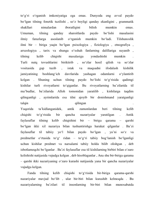 to‘g‘ri o‘rganish imkoniyatiga ega emas. Dunyoda eng avval paydo 
bo‘lgan tilning fonetik tuzilishi , so‘z boyligi qanday ekanligini , grammatik 
shakllari 
nimalardan 
iboratligini 
bilish 
mumkin 
emas. 
Umuman, 
tilning 
qanday 
sharoitlarda 
paydo 
bo‘lishi 
masalasini 
ilmiy 
farazlarga 
asoslanib 
o‘rganish 
mumkin 
bo‘ladi. 
Tilshunoslik 
ilmi bir – biriga yaqin bo‘lgan psixologiya , fiziologiya , etnografiya , 
arxeologiya , tarix va shunga o‘xshah fanlarning dalillariga suyanib , 
tilning 
kelib 
chiqishi 
masalasiga 
yondashishi 
mumkin 
. 
Turli 
nutq 
tovushlarini 
biriktirib 
, 
so‘zlar 
hosil 
qilish 
va 
so‘zlar 
vositasida 
gap 
tuzib 
, 
istak 
va 
maqsadni 
ifodalash 
kishilik 
jamiyatining 
boshlang‘ich 
davrlarida 
yashagan 
odamlarni 
o‘ylantirib 
kelgan 
. 
Shuning 
uchun 
tilning 
paydo 
bo‘lishi 
to‘g‘risida 
qadimgi 
kishilar 
turli 
rivoyatlarni 
to‘qiganlar. 
Bu 
rivoyatlarning 
ba’zilarida 
til 
ma’budlar, 
ba’zilarida 
Alloh 
tomonidan 
yaratilib 
, 
kishilarga 
taqdim 
qilinganligi , ayrimlarida esa tilni ajoyib bir donishmand yaratganligi 
talqin 
qilingan 
. 
Yuqorida 
ta’kidlanganidek, 
antik 
zamonlardan 
beri 
tilning 
kelib 
chiqishi 
to‘g‘risida 
bir 
qancha 
nazariyalar 
yaratilgan 
. 
Antik 
faylasuflar 
tilning 
kelib 
chiqishini 
bir 
– 
biriga 
qarama 
– 
qarshi 
bo‘lgan ikki xil nazariya bilan tushuntirishga harakat qilganlar . Ba’zi 
faylasuflar 
til 
tabiiy 
yo‘l 
bilan 
paydo 
bo‘lgan 
, 
ya’ni 
so‘z 
va 
predmetlar o‘rtasida to‘g‘ ridan – to‘g‘ri tabiiy bog‘lanish bo‘lganligi 
uchun kishilar predmet va narsalarni tabiiy holda bilib olishgan , deb 
isbotlamoqchi bo‘lganlar . Ba’zi faylasuflar esa til kishilarning birbiri bilan o‘zaro 
kelishishi natijasida vujudga kelgan , deb hisoblaganlar , Ana shu bir-biriga qarama 
– qarshi ikki nazariyaning o‘zaro kurashi natijasida yana bir qancha nazariyalar 
vujudga kelgan. 
Fanda 
tilning 
kelib 
chiqishi 
to‘g‘risida 
bir-biriga 
qarama-qarshi 
nazariyalar mavjud bo‘lib , ular bir-biri bilan kurashib kelmoqda . Bu 
nazariyalarning 
ba’zilari 
til 
insonlarning 
bir-biri 
bilan 
munosabatda 
