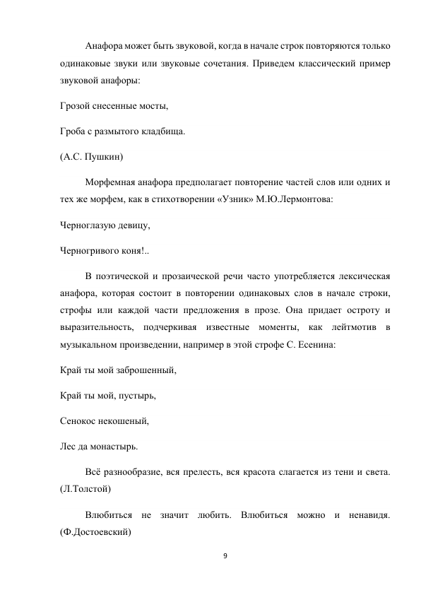 9 
 
Анафора может быть звуковой, когда в начале строк повторяются только 
одинаковые звуки или звуковые сочетания. Приведем классический пример 
звуковой анафоры: 
Грозой снесенные мосты, 
Гроба с размытого кладбища. 
(А.С. Пушкин) 
Морфемная анафора предполагает повторение частей слов или одних и 
тех же морфем, как в стихотворении «Узник» М.Ю.Лермонтова: 
Черноглазую девицу, 
Черногривого коня!.. 
В поэтической и прозаической речи часто употребляется лексическая 
анафора, которая состоит в повторении одинаковых слов в начале строки, 
строфы или каждой части предложения в прозе. Она придает остроту и 
выразительность, подчеркивая известные моменты, как лейтмотив в 
музыкальном произведении, например в этой строфе С. Есенина: 
Край ты мой заброшенный, 
Край ты мой, пустырь, 
Сенокос некошеный, 
Лес да монастырь. 
Всё разнообразие, вся прелесть, вся красота слагается из тени и света. 
(Л.Толстой) 
Влюбиться не значит любить. Влюбиться можно и ненавидя. 
(Ф.Достоевский) 
