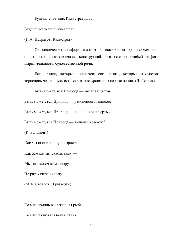 10 
 
Будешь счастлив, Калистратушка! 
Будешь жить ты припеваючи! 
(Н.А. Некрасов. Калистрат) 
Синтаксическая анафора состоит в повторении одинаковых или 
однотипных синтаксических конструкций, что создает особый эффект 
выразительности художественной речи. 
Есть книги, которые читаются; есть книги, которые изучаются 
терпеливыми людьми; есть книги, что хранятся в сердце нации. (Л. Леонов) 
Быть может, вся Природа — мозаика цветов? 
Быть может, вся Природа — различность голосов? 
Быть может, вся Природа — лишь числа и черты? 
Быть может, вся Природа — желанье красоты? 
(К. Бальмонт) 
Как мы шли в ночную сырость, 
Как бежали мы сквозь тьму — 
Мы не скажем командиру, 
Не расскажем никому. 
(М.А. Светлов. В разведке) 
 
Ко мне приплывала зеленая рыба, 
Ко мне прилетала белая чайка, 
