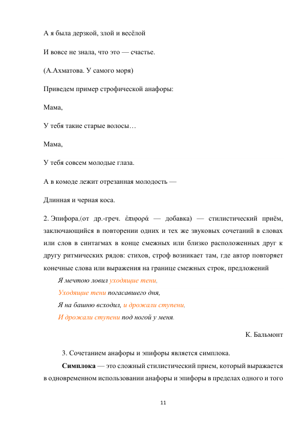 11 
 
А я была дерзкой, злой и весёлой 
И вовсе не знала, что это — счастье. 
(А.Ахматова. У самого моря) 
Приведем пример строфической анафоры: 
Мама, 
У тебя такие старые волосы… 
Мама, 
У тебя совсем молодые глаза. 
А в комоде лежит отрезанная молодость — 
Длинная и черная коса. 
2. Эпифора,(от др.-греч. ἐπιφορά — добавка) — стилистический приём, 
заключающийся в повторении одних и тех же звуковых сочетаний в словах 
или слов в синтагмах в конце смежных или близко расположенных друг к 
другу ритмических рядов: стихов, строф возникает там, где автор повторяет 
конечные слова или выражения на границе смежных строк, предложений 
Я мечтою ловил уходящие тени, 
Уходящие тени погасавшего дня, 
Я на башню всходил, и дрожали ступени, 
И дрожали ступени под ногой у меня. 
К. Бальмонт 
3. Сочетанием анафоры и эпифоры является симплока.  
Симплока — это сложный стилистический прием, который выражается 
в одновременном использовании анафоры и эпифоры в пределах одного и того 
