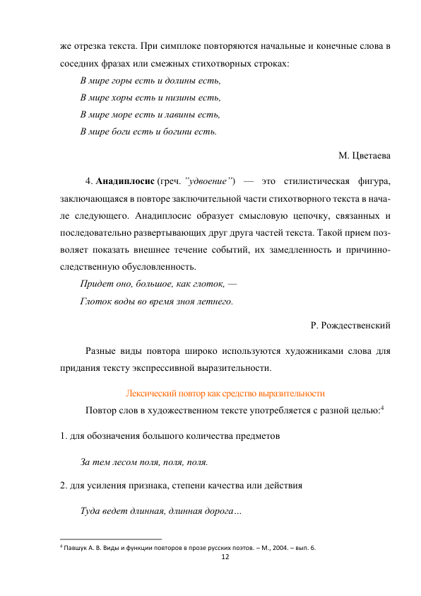 12 
 
же отрезка текста. При симплоке повторяются начальные и конечные слова в 
соседних фразах или смежных стихотворных строках: 
В мире горы есть и долины есть, 
В мире хоры есть и низины есть, 
В мире море есть и лавины есть, 
В мире боги есть и богини есть. 
М. Цветаева 
4. Анадиплосис (греч. ”удвоение”) — это стилистическая фигура, 
заключающаяся в повторе заключительной части стихотворного текста в нача-
ле следующего. Анадиплосис образует смысловую цепочку, связанных и 
последовательно развертывающих друг друга частей текста. Такой прием поз-
воляет показать внешнее течение событий, их замедленность и причинно-
следственную обусловленность. 
Придет оно, большое, как глоток, — 
Глоток воды во время зноя летнего. 
Р. Рождественский 
Разные виды повтора широко используются художниками слова для 
придания тексту экспрессивной выразительности. 
Лексический повтор как средство выразительности 
Повтор слов в художественном тексте употребляется с разной целью:4 
1. для обозначения большого количества предметов 
За тем лесом поля, поля, поля. 
2. для усиления признака, степени качества или действия 
Туда ведет длинная, длинная дорога… 
                                                           
4 Павшук А. В. Виды и функции повторов в прозе русских поэтов. – М., 2004. – вып. 6. 
