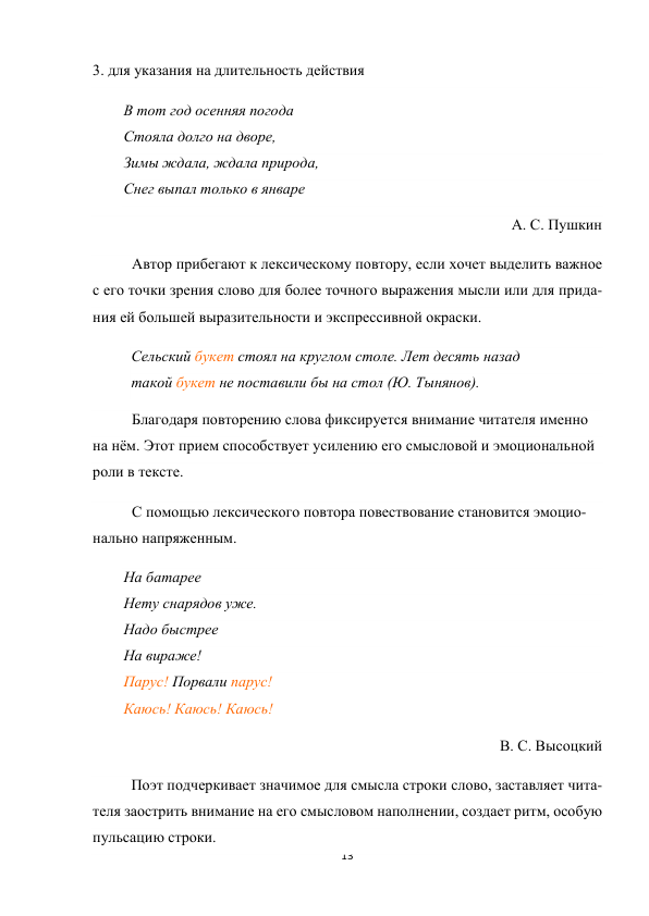 13 
 
3. для указания на длительность действия 
В тот год осенняя погода 
Стояла долго на дворе, 
Зимы ждала, ждала природа, 
Снег выпал только в январе 
А. С. Пушкин 
Автор прибегают к лексическому повтору, если хочет выделить важное 
с его точки зрения слово для более точного выражения мысли или для прида-
ния ей большей выразительности и экспрессивной окраски. 
Сельский букет стоял на круглом столе. Лет десять назад 
такой букет не поставили бы на стол (Ю. Тынянов). 
Благодаря повторению слова фиксируется внимание читателя именно 
на нём. Этот прием способствует усилению его смысловой и эмоциональной 
роли в тексте. 
С помощью лексического повтора повествование становится эмоцио-
нально напряженным. 
На батарее 
Нету снарядов уже. 
Надо быстрее 
На вираже! 
Парус! Порвали парус! 
Каюсь! Каюсь! Каюсь! 
В. С. Высоцкий 
Поэт подчеркивает значимое для смысла строки слово, заставляет чита-
теля заострить внимание на его смысловом наполнении, создает ритм, особую 
пульсацию строки. 
