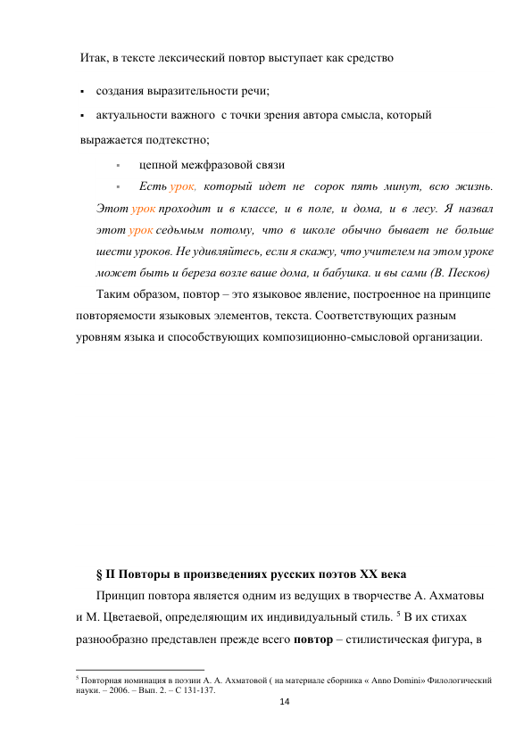 14 
 
Итак, в тексте лексический повтор выступает как средство 
 создания выразительности речи; 
 актуальности важного  с точки зрения автора смысла, который  
выражается подтекстно; 
 
цепной межфразовой связи  
 
Есть урок, который идет не  сорок пять минут, всю жизнь. 
Этот урок проходит и в классе, и в поле, и дома, и в лесу. Я назвал 
этот урок седьмым потому, что в школе обычно бывает не больше 
шести уроков. Не удивляйтесь, если я скажу, что учителем на этом уроке 
может быть и береза возле ваше дома, и бабушка. и вы сами (В. Песков) 
Таким образом, повтор – это языковое явление, построенное на принципе 
повторяемости языковых элементов, текста. Соответствующих разным 
уровням языка и способствующих композиционно-смысловой организации. 
 
 
 
 
 
 
 
 
 
 
§ II Повторы в произведениях русских поэтов ХХ века 
Принцип повтора является одним из ведущих в творчестве А. Ахматовы 
и М. Цветаевой, определяющим их индивидуальный стиль. 5 В их стихах 
разнообразно представлен прежде всего повтор – стилистическая фигура, в 
                                                           
5 Повторная номинация в поэзии А. А. Ахматовой ( на материале сборника « Anno Domini» Филологический 
науки. – 2006. – Вып. 2. – С 131-137. 
