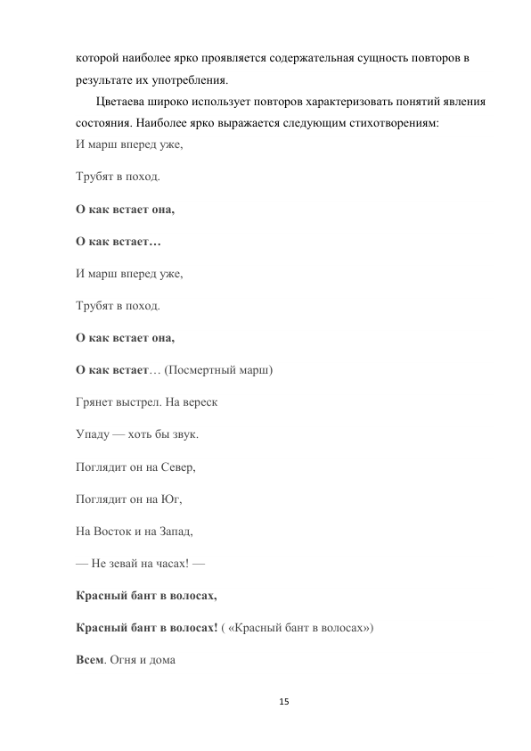 15 
 
которой наиболее ярко проявляется содержательная сущность повторов в 
результате их употребления.  
Цветаева широко использует повторов характеризовать понятий явления 
состояния. Наиболее ярко выражается следующим стихотворениям: 
И марш вперед уже, 
Трубят в поход. 
О как встает она, 
О как встает… 
И марш вперед уже, 
Трубят в поход. 
О как встает она, 
О как встает… (Посмертный марш) 
Грянет выстрел. На вереск 
Упаду — хоть бы звук. 
Поглядит он на Север, 
Поглядит он на Юг, 
На Восток и на Запад, 
— Не зевай на часах! — 
Красный бант в волосах, 
Красный бант в волосах! ( «Красный бант в волосах») 
Всем. Огня и дома  
