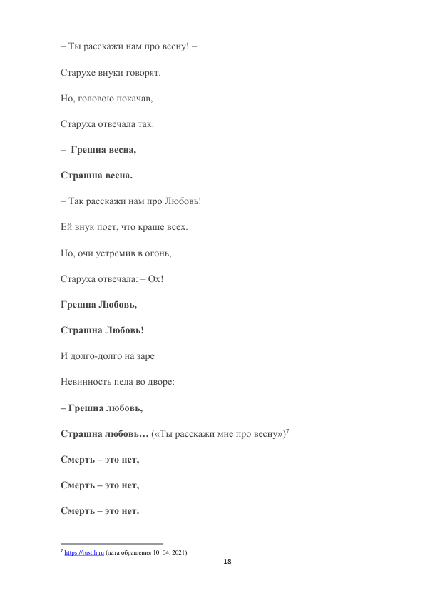 18 
 
– Ты расскажи нам про весну! – 
Старухе внуки говорят. 
Но, головою покачав, 
Старуха отвечала так: 
–  Грешна весна, 
Страшна весна. 
– Так расскажи нам про Любовь! 
Ей внук поет, что краше всех. 
Но, очи устремив в огонь, 
Старуха отвечала: – Ох! 
Грешна Любовь, 
Страшна Любовь! 
И долго-долго на заре 
Невинность пела во дворе: 
– Грешна любовь, 
Страшна любовь… («Ты расскажи мне про весну»)7 
Смерть – это нет, 
Смерть – это нет, 
Смерть – это нет. 
                                                           
7 https://rustih.ru (дата обращения 10. 04. 2021). 
