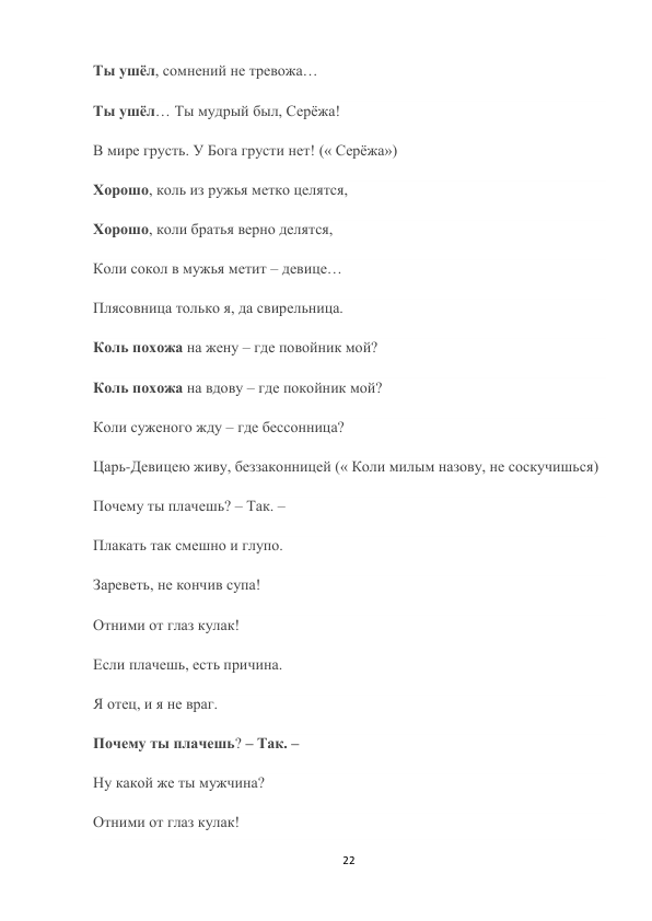 22 
 
Ты ушёл, сомнений не тревожа… 
Ты ушёл… Ты мудрый был, Серёжа! 
В мире грусть. У Бога грусти нет! (« Серёжа») 
Хорошо, коль из ружья метко целятся, 
Хорошо, коли братья верно делятся, 
Коли сокол в мужья метит – девице… 
Плясовница только я, да свирельница. 
Коль похожа на жену – где повойник мой? 
Коль похожа на вдову – где покойник мой? 
Коли суженого жду – где бессонница? 
Царь-Девицею живу, беззаконницей (« Коли милым назову, не соскучишься) 
Почему ты плачешь? – Так. – 
Плакать так смешно и глупо. 
Зареветь, не кончив супа! 
Отними от глаз кулак! 
Если плачешь, есть причина. 
Я отец, и я не враг. 
Почему ты плачешь? – Так. – 
Ну какой же ты мужчина? 
Отними от глаз кулак! 
