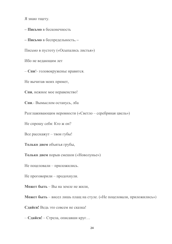 24 
 
Я знаю тщету. 
– Письмо в бесконечность 
– Письмо в беспредельность. – 
Письмо в пустоту («Осыпались листья») 
Ибо не ведающим лет 
– Спи!- головокруженье нравится. 
Не вычитав моих примет, 
Спи, нежное мое неравенство! 
Спи.- Вымыслом останусь, лба 
Разглаживающим неровности («Светло – серебряная цвель») 
Не спрошу себя: Кто ж он? 
Все расскажут – твои губы! 
Только днем объятья грубы, 
Только днем порыв смешон («Новолунье») 
Не поцеловали – приложились. 
Не проговорили – продохнули. 
Может быть – Вы на земле не жили, 
Может быть – висел лишь плащ на стуле. («Не поцеловали, приложились») 
Сдайся! Ведь это совсем не сказка! 
– Сдайся! – Стрела, описавши круг… 
