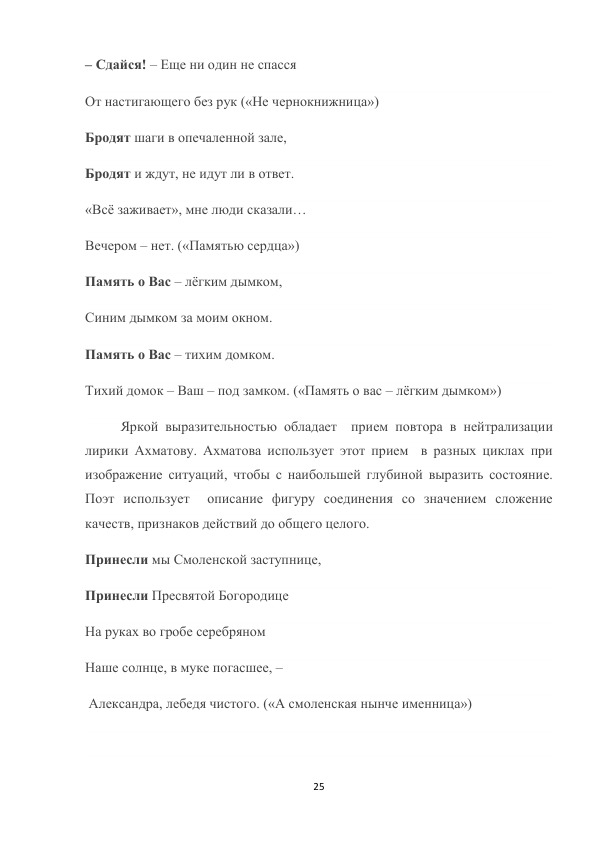 25 
 
– Сдайся! – Еще ни один не спасся 
От настигающего без рук («Не чернокнижница») 
Бродят шаги в опечаленной зале, 
Бродят и ждут, не идут ли в ответ. 
«Всё заживает», мне люди сказали… 
Вечером – нет. («Памятью сердца») 
Память о Вас – лёгким дымком, 
Синим дымком за моим окном. 
Память о Вас – тихим домком. 
Тихий домок – Ваш – под замком. («Память о вас – лёгким дымком») 
Яркой выразительностью обладает  прием повтора в нейтрализации 
лирики Ахматову. Ахматова использует этот прием  в разных циклах при 
изображение ситуаций, чтобы с наибольшей глубиной выразить состояние. 
Поэт использует  описание фигуру соединения со значением сложение 
качеств, признаков действий до общего целого. 
Принесли мы Смоленской заступнице,  
Принесли Пресвятой Богородице  
На руках во гробе серебряном  
Наше солнце, в муке погасшее, – 
 Александра, лебедя чистого. («А смоленская нынче именница») 
 
