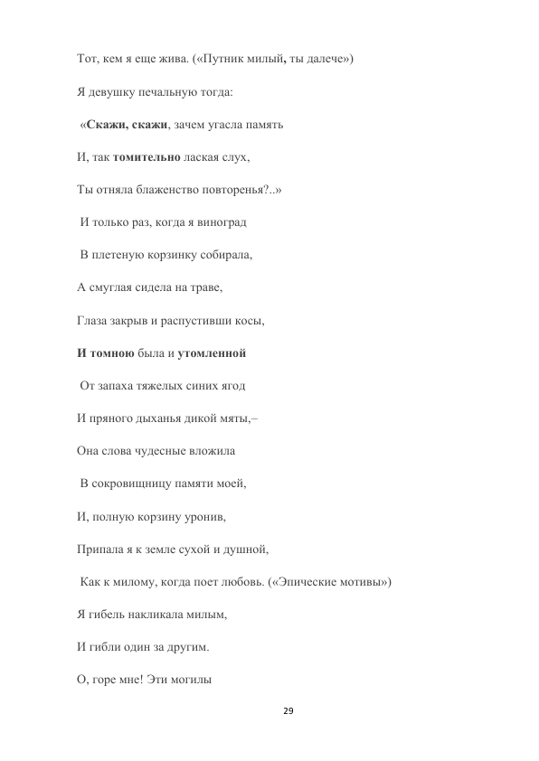 29 
 
Тот, кем я еще жива. («Путник милый, ты далече») 
Я девушку печальную тогда: 
 «Скажи, скажи, зачем угасла память  
И, так томительно лаская слух,  
Ты отняла блаженство повторенья?..» 
 И только раз, когда я виноград 
 В плетеную корзинку собирала,  
А смуглая сидела на траве,  
Глаза закрыв и распустивши косы,  
И томною была и утомленной 
 От запаха тяжелых синих ягод  
И пряного дыханья дикой мяты,–  
Она слова чудесные вложила 
 В сокровищницу памяти моей,  
И, полную корзину уронив,  
Припала я к земле сухой и душной, 
 Как к милому, когда поет любовь. («Эпические мотивы») 
Я гибель накликала милым,  
И гибли один за другим.  
О, горе мне! Эти могилы 
