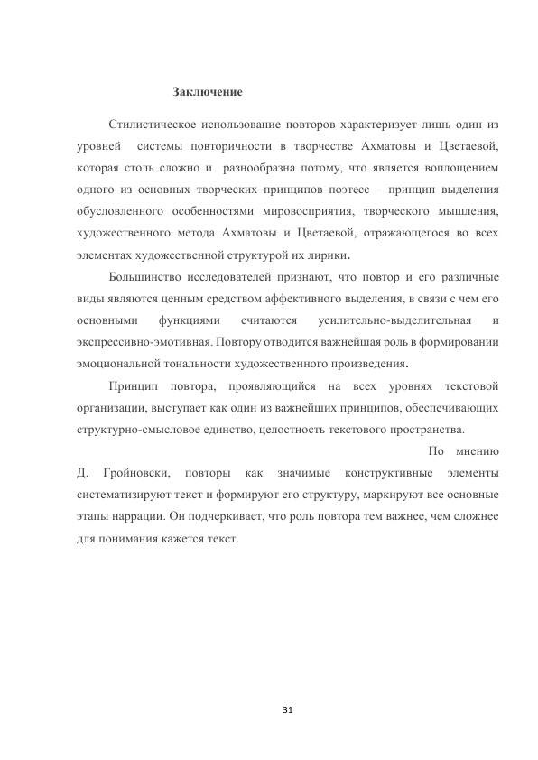 31 
 
 
Заключение 
Стилистическое использование повторов характеризует лишь один из 
уровней  системы повторичности в творчестве Ахматовы и Цветаевой,  
которая столь сложно и  разнообразна потому, что является воплощением 
одного из основных творческих принципов поэтесс – принцип выделения 
обусловленного особенностями мировосприятия, творческого мышления, 
художественного метода Ахматовы и Цветаевой, отражающегося во всех 
элементах художественной структурой их лирики. 
 
 
 
 
 
Большинство исследователей признают, что повтор и его различные 
виды являются ценным средством аффективного выделения, в связи с чем его 
основными 
функциями 
считаются 
усилительно-выделительная 
и 
экспрессивно-эмотивная. Повтору отводится важнейшая роль в формировании 
эмоциональной тональности художественного произведения. 
 
Принцип повтора, проявляющийся на всех уровнях текстовой 
организации, выступает как один из важнейших принципов, обеспечивающих 
структурно-смысловое единство, целостность текстового пространства. 
 
 
 
 
 
 
 
 
 
 
 
По мнению 
Д. 
Гройновски, 
повторы 
как 
значимые 
конструктивные 
элементы 
систематизируют текст и формируют его структуру, маркируют все основные 
этапы наррации. Он подчеркивает, что роль повтора тем важнее, чем сложнее 
для понимания кажется текст. 
 
 
 
 
