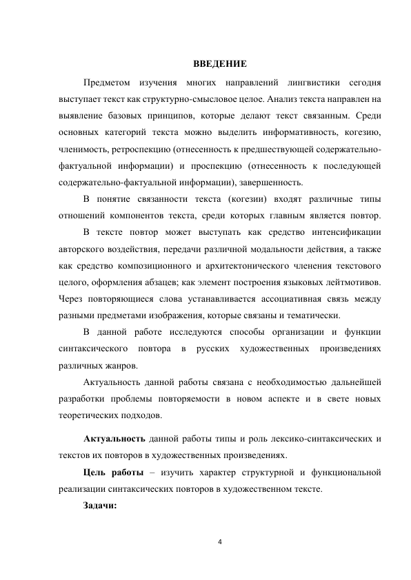 4 
 
 
ВВЕДЕНИЕ 
Предметом изучения многих направлений лингвистики сегодня 
выступает текст как структурно-смысловое целое. Анализ текста направлен на 
выявление базовых принципов, которые делают текст связанным. Среди 
основных категорий текста можно выделить информативность, когезию, 
членимость, ретроспекцию (отнесенность к предшествующей содержательно-
фактуальной информации) и проспекцию (отнесенность к последующей 
содержательно-фактуальной информации), завершенность. 
 
 
В понятие связанности текста (когезии) входят различные типы 
отношений компонентов текста, среди которых главным является повтор.
 
В тексте повтор может выступать как средство интенсификации 
авторского воздействия, передачи различной модальности действия, а также 
как средство композиционного и архитектонического членения текстового 
целого, оформления абзацев; как элемент построения языковых лейтмотивов. 
Через повторяющиеся слова устанавливается ассоциативная связь между 
разными предметами изображения, которые связаны и тематически. 
 
В данной работе исследуются способы организации и функции 
синтаксического 
повтора 
в 
русских 
художественных 
произведениях 
различных жанров. 
 
 
 
 
 
 
 
Актуальность данной работы связана с необходимостью дальнейшей 
разработки проблемы повторяемости в новом аспекте и в свете новых 
теоретических подходов. 
Актуальность данной работы типы и роль лексико-синтаксических и 
текстов их повторов в художественных произведениях. 
 
 
 
Цель работы – изучить характер структурной и функциональной 
реализации синтаксических повторов в художественном тексте.  
 
Задачи: 
