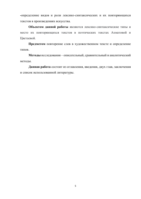 5 
 
-определение видов и роли лексико-синтаксических и их повторяющихся 
текстов в произведениях искусства. 
 
Объектом данной работы являются лексико-синтаксические типы и 
место их повторяющихся текстов в поэтических текстах Ахматовой и 
Цветаевой. 
 
Предметом повторение слов в художественном тексте и определение 
типов . 
 
 
 
 
 
 
 
 
 
 
Методы исследования – описательный, сравнительный и аналитический 
методы. 
Данная работа состоит из оглавления, введения, двух глав, заключения 
и список использованной литературы. 
 
 
 
 
 
 
 
 
 
 
 
 
 
 
