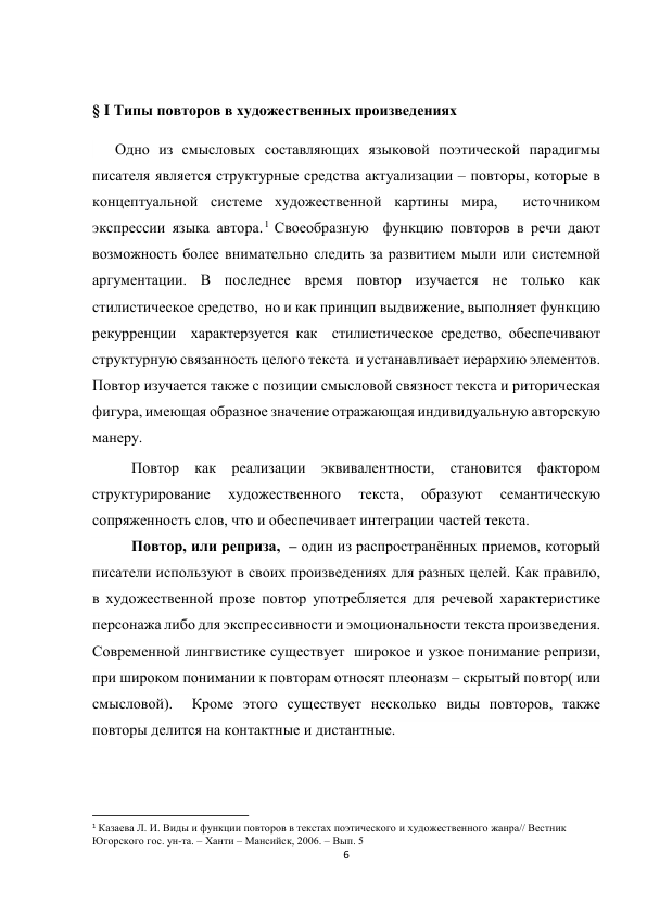 6 
 
 
§ I Типы повторов в художественных произведениях 
      Одно из смысловых составляющих языковой поэтической парадигмы 
писателя является структурные средства актуализации – повторы, которые в 
концептуальной системе художественной картины мира,  источником  
экспрессии языка автора.1 Своеобразную  функцию повторов в речи дают 
возможность более внимательно следить за развитием мыли или системной 
аргументации. В последнее время повтор изучается не только как 
стилистическое средство,  но и как принцип выдвижение, выполняет функцию 
рекурренции  характерзуется как  стилистическое средство, обеспечивают 
структурную связанность целого текста  и устанавливает иерархию элементов. 
Повтор изучается также с позиции смысловой связност текста и риторическая 
фигура, имеющая образное значение отражающая индивидуальную авторскую 
манеру. 
Повтор как реализации эквивалентности, становится фактором 
структурирование 
художественного 
текста, 
образуют 
семантическую 
сопряженность слов, что и обеспечивает интеграции частей текста. 
Повтор, или реприза,  – один из распространённых приемов, который 
писатели используют в своих произведениях для разных целей. Как правило, 
в художественной прозе повтор употребляется для речевой характеристике 
персонажа либо для экспрессивности и эмоциональности текста произведения. 
Современной лингвистике существует  широкое и узкое понимание репризи, 
при широком понимании к повторам относят плеоназм – скрытый повтор( или 
смысловой).  Кроме этого существует несколько виды повторов, также 
повторы делится на контактные и дистантные. 
 
                                                           
1 Казаева Л. И. Виды и функции повторов в текстах поэтического и художественного жанра// Вестник 
Югорского гос. ун-та. – Ханти – Мансийск, 2006. – Вып. 5 
