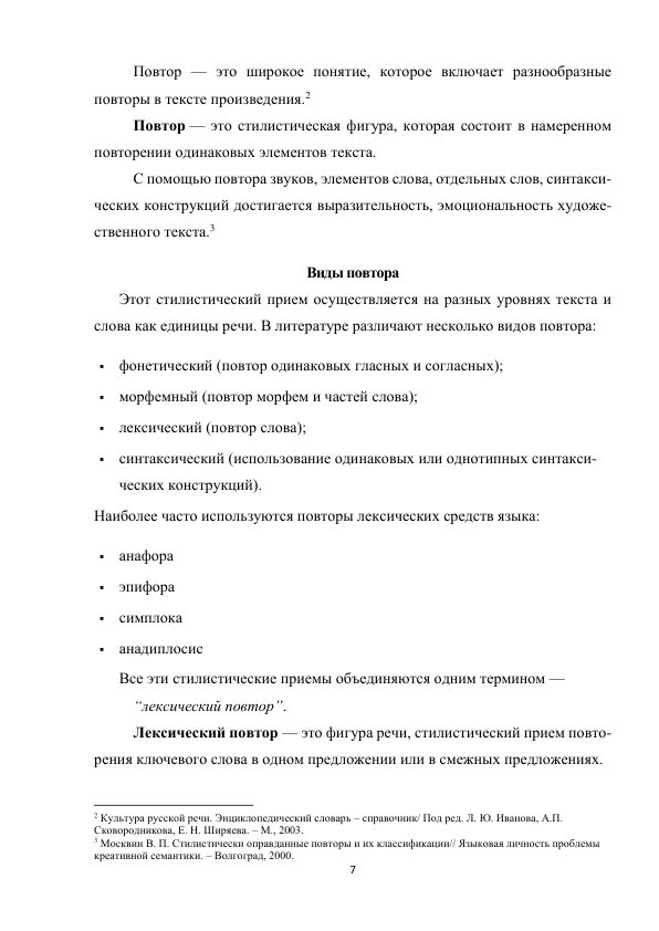 7 
 
Повтор — это широкое понятие, которое включает разнообразные 
повторы в тексте произведения.2 
 
 
 
 
 
 
Повтор — это стилистическая фигура, которая состоит в намеренном 
повторении одинаковых элементов текста. 
 
 
 
 
 
 
С помощью повтора звуков, элементов слова, отдельных слов, синтакси-
ческих конструкций достигается выразительность, эмоциональность художе-
ственного текста.3 
Виды повтора 
Этот стилистический прием осуществляется на разных уровнях текста и 
слова как единицы речи. В литературе различают несколько видов повтора: 
 фонетический (повтор одинаковых гласных и согласных); 
 морфемный (повтор морфем и частей слова); 
 лексический (повтор слова); 
 синтаксический (использование одинаковых или однотипных синтакси-
ческих конструкций). 
Наиболее часто используются повторы лексических средств языка: 
 анафора 
 эпифора 
 симплока 
 анадиплосис 
Все эти стилистические приемы объединяются одним термином —  
“лексический повтор”. 
Лексический повтор — это фигура речи, стилистический прием повто-
рения ключевого слова в одном предложении или в смежных предложениях. 
                                                           
2 Культура русской речи. Энциклопедический словарь – справочник/ Под ред. Л. Ю. Иванова, А.П. 
Сковородникова, Е. Н. Ширяева. – М., 2003. 
3 Москвин В. П. Стилистически оправданные повторы и их классификации// Языковая личность проблемы 
креативной семантики. – Волгоград, 2000. 
