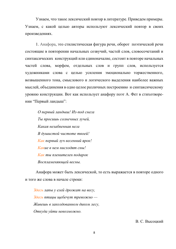 8 
 
Узнаем, что такое лексический повтор в литературе. Приведем примеры. 
Узнаем, с какой целью авторы используют лексический повтор в своих 
произведениях. 
1. Анафора, это стилистическая фигура речи, оборот  поэтической речи  
состоящие в повторении начальных созвучий, частей слов, словосочетаний и   
синтаксических  конструкций или единоначалие, состоит в повторе начальных 
частей слова, морфем, отдельных слов и групп слов, используется 
художниками слова с целью усиления эмоционально торжественного, 
возвышенного тона, смыслового и логического выделения наиболее важных 
мыслей, объединения в одно целое различных построению  и синтаксическому 
уровню конструкции. Вот как использует анафору поэт А. Фет в стихотворе-
нии “Первый ландыш”: 
О первый ландыш! Из-под снега 
Ты просишь солнечных лучей, 
Какая незабвенная нега 
В душистой чистоте твоей! 
Как первый луч весенний ярок! 
Какие в нем нисходят сны! 
Как ты пленителен подарок 
Воспламеняющей весны. 
Анафора может быть лексической, то есть выражается в повторе одного 
и того же слова в начале строки: 
Здесь лапы у елей дрожат на весу, 
Здесь птицы щебечут тревожно — 
Живешь в заколдованном диком лесу, 
Откуда уйти невозможно. 
В. С. Высоцкий 
