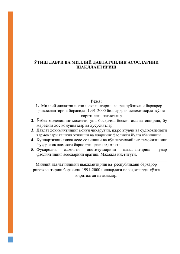 
 
 
 
 
 
 
 
 
ЎТИШ ДАВРИ ВА МИЛЛИЙ ДАВЛАТЧИЛИК АСОСЛАРИНИ 
ШАКЛЛАНТИРИШ 
 
 
 
 
 
 
Режа: 
1. Миллий давлатчиликни шакллантириш ва  республикани барқарор 
ривожлантириш борасида  1991-2000 йиллардаги ислоҳотларда  қўлга 
киритилган натижалар. 
2. Ўзбек моделининг моҳияти, уни босқичма-босқич амалга ошириш, бу 
жараёнга хос қонуниятлар ва хусусиятлар.  
3. Давлат ҳокимиятининг қонун чиқарувчи, ижро этувчи ва суд ҳокимияти 
тармоқлари ташкил этилиши ва уларнинг фаолияти йўлга кўйилиши.  
4. Кўппартиявийликка асос солиниши ва кўппартиявийлик тамойилининг 
фуқаролик жамияти барпо этишдаги аҳамияти. 
5. Фуқаролик 
жамияти 
институтларини 
шакллантириш, 
улар 
фаолиятининг асосларини яратиш. Маҳалла институти. 
 
Миллий давлатчиликни шакллантириш ва  республикани барқарор 
ривожлантириш борасида  1991-2000 йиллардаги ислоҳотларда  қўлга 
киритилган натижалар. 
 
 
 
 
 
 
 
 
 
 
 
 
