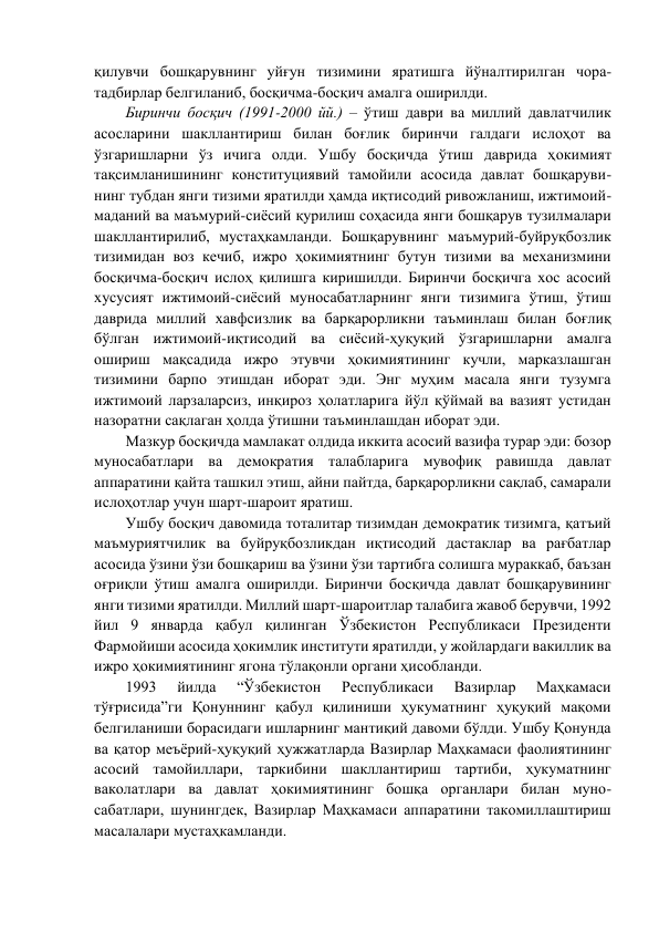 қилувчи бошқарувнинг уйғун тизимини яратишга йўналтирилган чора-
тадбирлар белгиланиб, босқичма-босқич амалга оширилди. 
Биринчи босқич (1991-2000 йй.) – ўтиш даври ва миллий давлатчилик 
асосларини шакллантириш билан боғлик биринчи галдаги ислоҳот ва 
ўзгаришларни ўз ичига олди. Ушбу босқичда ўтиш даврида ҳокимият 
тақсимланишининг конституциявий тамойили асосида давлат бошқаруви- 
нинг тубдан янги тизими яратилди ҳамда иқтисодий ривожланиш, ижтимоий-
маданий ва маъмурий-сиёсий қурилиш соҳасида янги бошқарув тузилмалари 
шакллантирилиб, мустаҳкамланди. Бошқарувнинг маъмурий-буйруқбозлик 
тизимидан воз кечиб, ижро ҳокимиятнинг бутун тизими ва механизмини 
босқичма-босқич ислоҳ қилишга киришилди. Биринчи босқичга хос асосий 
хусусият ижтимоий-сиёсий муносабатларнинг янги тизимига ўтиш, ўтиш 
даврида миллий хавфсизлик ва барқарорликни таъминлаш билан боғлиқ 
бўлган ижтимоий-иқтисодий ва сиёсий-ҳуқуқий ўзгаришларни амалга 
ошириш мақсадида ижро этувчи ҳокимиятининг кучли, марказлашган 
тизимини барпо этишдан иборат эди. Энг муҳим масала янги тузумга 
ижтимоий ларзаларсиз, инқироз ҳолатларига йўл қўймай ва вазият устидан 
назоратни сақлаган ҳолда ўтишни таъминлашдан иборат эди.  
Мазкур босқичда мамлакат олдида иккита асосий вазифа турар эди: бозор 
муносабатлари ва демократия талабларига мувофиқ равишда давлат 
аппаратини қайта ташкил этиш, айни пайтда, барқарорликни сақлаб, самарали 
ислоҳотлар учун шарт-шароит яратиш. 
Ушбу босқич давомида тоталитар тизимдан демократик тизимга, қатъий 
маъмуриятчилик ва буйруқбозликдан иқтисодий дастаклар ва рағбатлар 
асосида ўзини ўзи бошқариш ва ўзини ўзи тартибга солишга мураккаб, баъзан 
оғриқли ўтиш амалга оширилди. Биринчи босқичда давлат бошқарувининг 
янги тизими яратилди. Миллий шарт-шароитлар талабига жавоб берувчи, 1992 
йил 9 январда қабул қилинган Ўзбекистон Республикаси Президенти 
Фармойиши асосида ҳокимлик институти яратилди, у жойлардаги вакиллик ва 
ижро ҳокимиятининг ягона тўлақонли органи ҳисобланди. 
1993 
йилда 
“Ўзбекистон 
Республикаси 
Вазирлар 
Маҳкамаси 
тўғрисида”ги Қонуннинг қабул қилиниши ҳукуматнинг ҳуқуқий мақоми 
белгиланиши борасидаги ишларнинг мантиқий давоми бўлди. Ушбу Қонунда 
ва қатор меъёрий-ҳуқуқий ҳужжатларда Вазирлар Маҳкамаси фаолиятининг 
асосий тамойиллари, таркибини шакллантириш тартиби, ҳукуматнинг 
ваколатлари ва давлат ҳокимиятининг бошқа органлари билан муно- 
сабатлари, шунингдек, Вазирлар Маҳкамаси аппаратини такомиллаштириш 
масалалари мустаҳкамланди. 
