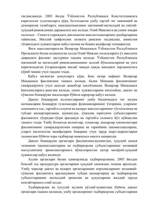 тасдиқланади. 2003 йилда Ўзбекистон Республикаси Конституциясига 
киритилган тузатишларга кўра, белгиланган ушбу тартиб энг замонавий ва 
демократик талабларга, мамлакатимизнинг ижтимоий-иқтисодий ва сиёсий-
ҳуқуқий ривожланиш даражасига мос келади. Олий Мажлисга ва унинг юқори 
палатаси – Сенатга хориждаги дипломатик ваколатхоналарнинг раҳбарларини 
тайинлаш, Миллий хавфсизлик хизмати раисини тасдиқлаш, амнистия 
тўғрисидаги ҳужжатларни қабул қилиш ва бошка вазифалар топширилди. 
Янги шакллантирилган Вазирлар Маҳкамаси Ўзбекистон Республикаси 
Президенти билан келишилган ҳолда Олий Мажлис палаталарига ўз ваколати 
давридаги фаолият дастурини тақдим қилади; Ўзбекистон Республикаси 
ижтимоий ва иқтисодий ривожланишининг асосий йўналишларини ва унга 
киритиладиган ўзгаришларни ишлаб чиқади ҳамда мамлакат парламентига 
кўриб чиқиш учун тақдим этади.  
Қабул қилинган қонунларга кўра, Бош вазир нафақат Вазирлар 
Маҳкамаси фаолиятини ташкил қилади, балки Маҳкама фаолиятининг 
самарадорлиги учун шахсан жавобгар ҳисобланади, Вазирлар Маҳкамаси 
йиғилишларига раислик қилади, унинг ҳужжатларини имзолайди, давлат ва 
хўжалик бошқаруви масалалари бўйича қарорлар қабул қилади.  
Давлат бошқаруви ислоҳотларнинг ушбу босқичидаги энг муҳим 
натижаларни бошқарув тузилмалари функцияларининг ўзгариши, уларнинг 
ҳокимиятга хос, тартибга солувчи ва назорат ваколатларининг тўхтатилиши ва 
тубдан қисқартирилиши, шунингдек, хўжалик юритувчи субъектларнинг 
фаолиятига тўғридан-тўғри аралашув ва тартибга солишга йўл қўймаслик 
ташкил этади. Ушбу босқичда вилоятлар, туманлар, шаҳарлар ҳокимликлари 
фаолиятининг самарадорлигини ошириш ва таркибини такомиллаштириш, 
уларга юклатилган вазифаларни бажариш учун зарур шарт-шароитларни 
таъминлаш бўйича чора-тадбирлар мажмуаси амалга оширилди. 
Давлат бошқаруви органлари фаолиятини,шунингдек, ҳуқуқий ҳимоя 
тизимини такомиллаштириш ва тадбиркорлик субъектларининг молиявий 
масъулиятини эркинлаштиришга йўналтирилган қатор меъёрий-ҳуқуқий 
ҳужжатлар қабул қилинди.  
Адлия органлари билан ҳамкорликда тадбиркорликни, 2005 йилдан 
бошлаб эса прокуратура органларини ҳуқуқий ҳимоялаш тизими яратилди. 
Ушбу чоралар давлат ва назорат органларининг корхоналарнинг молиявий-
хўжалик фаолиятига аралашувини тубдан қисқартириш ва тадбиркорлик 
субъектларининг иқтисодий эркинлик ва ҳуқуқларини жиддий тарзда 
кенгайтиришга олиб келди. 
Тадбиркорлик ва хусусий мулкни қўллаб-қувватлаш бўйича давлат 
органлари ташкил қилинди, ушбу органларнинг тадбиркорлик субъектларини 
