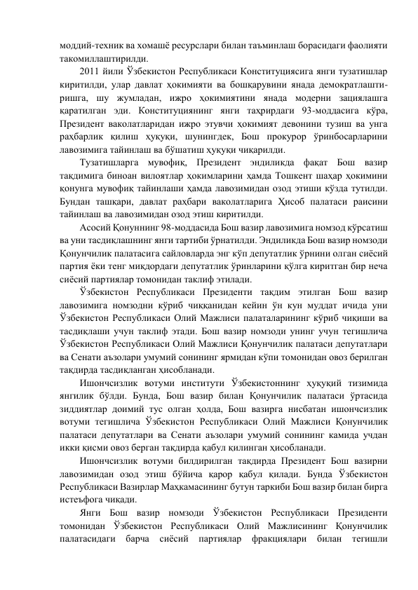 моддий-техник ва хомашё ресурслари билан таъминлаш борасидаги фаолияти 
такомиллаштирилди.  
2011 йили Ўзбекистон Республикаси Конституциясига янги тузатишлар 
киритилди, улар давлат ҳокимияти ва бошқарувини янада демократлашти- 
ришга, шу жумладан, ижро ҳокимиятини янада модерни зациялашга 
қаратилган эди. Конституциянинг янги таҳрирдаги 93-моддасига кўра, 
Президент ваколатларидан ижро этувчи ҳокимият девонини тузиш ва унга 
раҳбарлик қилиш ҳуқуқи, шунингдек, Бош прокурор ўринбосарларини 
лавозимига тайинлаш ва бўшатиш ҳуқуқи чиқарилди. 
Тузатишларга мувофиқ, Президент эндиликда фақат Бош вазир 
тақдимига биноан вилоятлар ҳокимларини ҳамда Тошкент шаҳар ҳокимини 
қонунга мувофиқ тайинлаши ҳамда лавозимидан озод этиши кўзда тутилди. 
Бундан ташқари, давлат раҳбари ваколатларига Ҳисоб палатаси раисини 
тайинлаш ва лавозимидан озод этиш киритилди.  
Асосий Қонуннинг 98-моддасида Бош вазир лавозимига номзод кўрсатиш 
ва уни тасдиқлашнинг янги тартиби ўрнатилди. Эндиликда Бош вазир номзоди 
Қонунчилик палатасига сайловларда энг кўп депутатлик ўрнини олган сиёсий 
партия ёки тенг миқдордаги депутатлик ўринларини қўлга киритган бир неча 
сиёсий партиялар томонидан таклиф этилади.  
Ўзбекистон Республикаси Президенти тақдим этилган Бош вазир 
лавозимига номзодни кўриб чиққанидан кейин ўн кун муддат ичида уни 
Ўзбекистон Республикаси Олий Мажлиси палаталарининг кўриб чиқиши ва 
тасдиқлаши учун таклиф этади. Бош вазир номзоди унинг учун тегишлича 
Ўзбекистон Республикаси Олий Мажлиси Қонунчилик палатаси депутатлари 
ва Сенати аъзолари умумий сонининг ярмидан кўпи томонидан овоз берилган 
тақдирда тасдиқланган ҳисобланади.  
Ишончсизлик вотуми институти Ўзбекистоннинг ҳуқуқий тизимида 
янгилик бўлди. Бунда, Бош вазир билан Қонунчилик палатаси ўртасида 
зиддиятлар доимий тус олган ҳолда, Бош вазирга нисбатан ишончсизлик 
вотуми тегишлича Ўзбекистон Республикаси Олий Мажлиси Қонунчилик 
палатаси депутатлари ва Сенати аъзолари умумий сонининг камида учдан 
икки қисми овоз берган тақдирда қабул қилинган ҳисобланади.  
Ишончсизлик вотуми билдирилган тақдирда Президент Бош вазирни 
лавозимидан озод этиш бўйича қарор қабул қилади. Бунда Ўзбекистон 
Республикаси Вазирлар Маҳкамасининг бутун таркиби Бош вазир билан бирга 
истеъфога чиқади. 
Янги Бош вазир номзоди Ўзбекистон Республикаси Президенти 
томонидан Ўзбекистон Республикаси Олий Мажлисининг Қонунчилик 
палатасидаги барча сиёсий партиялар фракциялари билан тегишли 
