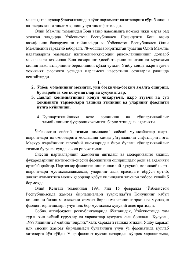 маслаҳатлашувлар ўтказилганидан сўнг парламент палаталарига кўриб чиқиш 
ва тасдиқлашга тақдим қилиш учун таклиф этилади.  
Олий Мажлис томонидан Бош вазир лавозимига номзод икки марта рад 
этилган тақдирда Ўзбекистон Республикаси Президенти Бош вазир 
вазифасини бажарувчини тайинлайди ва Ўзбекистон Республикаси Олий 
Мажлисини тарқатиб юборади. 78-моддага киритилган тузатиш Олий Мажлис 
палаталарига мамлакат ижтимоий-иқтисодий ривожланишининг долзарб 
масалалари юзасидан Бош вазирнинг ҳисоботларини эшитиш ва муҳокама 
қилиш ваколатларининг берилишини кўзда тутади. Ушбу қоида ижро этувчи 
ҳокимият фаолияти устидан парламент назоратини сезиларли равишда 
кенгайтирди.  
1.  
2. Ўзбек моделининг моҳияти, уни босқичма-босқич амалга ошириш, 
бу жараёнга хос қонуниятлар ва хусусиятлар.  
3. Давлат ҳокимиятининг қонун чиқарувчи, ижро этувчи ва суд 
ҳокимияти тармоқлари ташкил этилиши ва уларнинг фаолияти 
йўлга кўйилиши.  
 
4. Кўппартиявийликка 
асос 
солиниши 
ва 
кўппартиявийлик 
тамойилининг фуқаролик жамияти барпо этишдаги аҳамияти. 
 
Ўзбекистон сиёсий тизими замонавий сиёсий муносабатлар шарт-
шароитлари ва омилларига мослашиш ҳамда уйғунлашиш сифатларига эга. 
Мазкур жараённинг таркибий қисмларидан бири бўлган кўппартиявийлик 
тизими бугунги кунда изчил ривож топди.  
Сиёсий партияларнинг жамиятни янгилаш ва модернизация қилиш, 
фуқароларнинг ижтимоий-сиёсий фаоллигини оширишдаги роли ва аҳамияти 
ортиб бораётир. Партиялар фаолиятининг ташкилий-ҳуқуқий, молиявий шарт-
шароитлари мустаҳкамланмоқда, уларнинг халқ орасидаги обрўси ортиб, 
давлат аҳамиятига молик қарорлар қабул қилишдаги таъсири тобора кучайиб 
бормоқда. 
Олий Кенгаш томонидан 1991 йил 15 февралда “Ўзбекистон 
Республикасида жамоат бирлашмалари тўғрисида”ги Қонуннинг қабул 
қилиниши билан мамлакатда жамоат бирлашмаларининг эркин ва мустақил 
фаолият юритишлари учун илк бор мустаҳкам ҳуқуқий асос яратилди. 
Собиқ иттифоқдош республикаларида бўлганидек, Ўзбекистонда ҳам 
турли хил сиёсий гуруҳлар ва ҳаракатлар вужудга кела бошлади. Хусусан, 
1989 йилнинг 28 майида “Бирлик” халқ ҳаракати ташкил этилди. Ушбу ҳаракат 
илк сиёсий жамоат бирлашмаси бўлганлиги учун ўз фаолиятида кўплаб 
хатоларга йўл қўйди. Улар фаолият нуқтаи назаридан кўпроқ ҳаракат эмас, 
