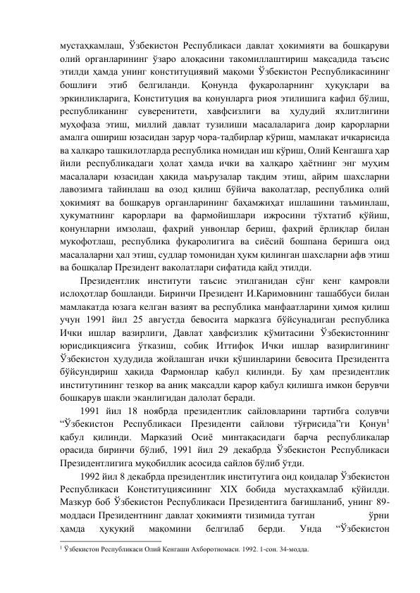 мустаҳкамлаш, Ўзбекистон Республикаси давлат ҳокимияти ва бошқаруви 
олий органларининг ўзаро алоқасини такомиллаштириш мақсадида таъсис 
этилди ҳамда унинг конституциявий мақоми Ўзбекистон Республикасининг 
бошлиғи 
этиб 
белгиланди. 
Қонунда 
фуқароларнинг 
ҳуқуқлари 
ва 
эркинликларига, Конституция ва қонунларга риоя этилишига кафил бўлиш, 
республиканинг суверенитети, хавфсизлиги ва ҳудудий яхлитлигини 
муҳофаза этиш, миллий давлат тузилиши масалаларига доир қарорларни 
амалга ошириш юзасидан зарур чора-тадбирлар кўриш, мамлакат ичкарисида 
ва халқаро ташкилотларда республика номидан иш кўриш, Олий Кенгашга ҳар 
йили республикадаги ҳолат ҳамда ички ва халқаро ҳаётнинг энг муҳим 
масалалари юзасидан ҳақида маърузалар тақдим этиш, айрим шахсларни 
лавозимга тайинлаш ва озод қилиш бўйича ваколатлар, республика олий 
ҳокимият ва бошқарув органларининг баҳамжиҳат ишлашини таъминлаш, 
ҳукуматнинг қарорлари ва фармойишлари ижросини тўхтатиб қўйиш, 
қонунларни имзолаш, фахрий унвонлар бериш, фахрий ёрлиқлар билан 
мукофотлаш, республика фуқаролигига ва сиёсий бошпана беришга оид 
масалаларни ҳал этиш, судлар томонидан ҳукм қилинган шахсларни афв этиш 
ва бошқалар Президент ваколатлари сифатида қайд этилди. 
Президентлик институти таъсис этилганидан сўнг кенг қамровли 
ислоҳотлар бошланди. Биринчи Президент И.Каримовнинг ташаббуси билан 
мамлакатда юзага келган вазият ва республика манфаатларини ҳимоя қилиш 
учун 1991 йил 25 августда бевосита марказга бўйсунадиган республика             
Ички ишлар вазирлиги, Давлат ҳавфсизлик қўмитасини Ўзбекистоннинг 
юрисдикциясига ўтказиш, собиқ Иттифоқ Ички ишлар вазирлигининг 
Ўзбекистон ҳудудида жойлашган ички қўшинларини бевосита Президентга 
бўйсундириш ҳақида Фармонлар қабул қилинди. Бу ҳам президентлик 
институтининг тезкор ва аниқ мақсадли қарор қабул қилишга имкон берувчи 
бошқарув шакли эканлигидан далолат беради. 
1991 йил 18 ноябрда президентлик сайловларини тартибга солувчи 
“Ўзбекистон Республикаси Президенти сайлови тўғрисида”ги Қонун1             
қабул қилинди. Марказий Осиё минтақасидаги барча республикалар             
орасида биринчи бўлиб, 1991 йил 29 декабрда Ўзбекистон Республикаси 
Президентлигига муқобиллик асосида сайлов бўлиб ўтди. 
1992 йил 8 декабрда президентлик институтига оид қоидалар Ўзбекистон 
Республикаси Конституциясининг XIX бобида мустаҳкамлаб қўйилди. 
Мазкур боб Ўзбекистон Республикаси Президентига бағишланиб, унинг 89-
моддаси Президентнинг давлат ҳокимияти тизимида тутган                  ўрни 
ҳамда 
ҳуқуқий 
мақомини 
белгилаб 
берди. 
Унда 
“Ўзбекистон 
                                                                 
1 Ўзбекистон Республикаси Олий Кенгаши Ахборотномаси. 1992. 1-сон. 34-модда. 
