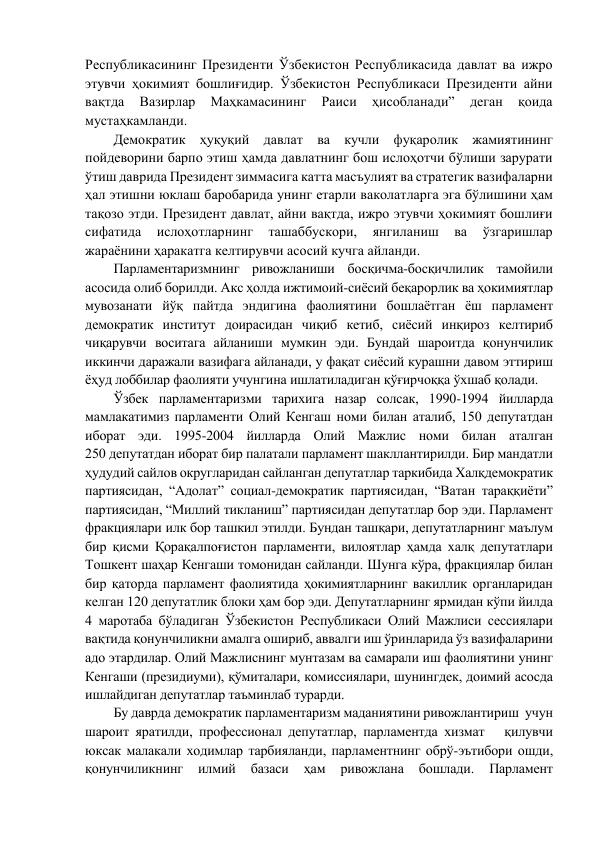 Республикасининг Президенти Ўзбекистон Республикасида давлат ва ижро 
этувчи ҳокимият бошлиғидир. Ўзбекистон Республикаси Президенти айни 
вақтда 
Вазирлар 
Маҳкамасининг 
Раиси 
ҳисобланади” 
деган 
қоида 
мустаҳкамланди.  
Демократик ҳуқуқий давлат ва кучли фуқаролик жамиятининг 
пойдеворини барпо этиш ҳамда давлатнинг бош ислоҳотчи бўлиши зарурати 
ўтиш даврида Президент зиммасига катта масъулият ва стратегик вазифаларни 
ҳал этишни юклаш баробарида унинг етарли ваколатларга эга бўлишини ҳам 
тақозо этди. Президент давлат, айни вақтда, ижро этувчи ҳокимият бошлиғи 
сифатида 
ислоҳотларнинг 
ташаббускори, 
янгиланиш 
ва 
ўзгаришлар 
жараёнини ҳаракатга келтирувчи асосий кучга айланди.  
Парламентаризмнинг ривожланиши босқичма-босқичлилик тамойили 
асосида олиб борилди. Акс ҳолда ижтимоий-сиёсий беқарорлик ва ҳокимиятлар 
мувозанати йўқ пайтда эндигина фаолиятини бошлаётган ёш парламент 
демократик институт доирасидан чиқиб кетиб, сиёсий инқироз келтириб 
чиқарувчи воситага айланиши мумкин эди. Бундай шароитда қонунчилик 
иккинчи даражали вазифага айланади, у фақат сиёсий курашни давом эттириш 
ёҳуд лоббилар фаолияти учунгина ишлатиладиган қўғирчоққа ўхшаб қолади.  
Ўзбек парламентаризми тарихига назар солсак, 1990-1994 йилларда 
мамлакатимиз парламенти Олий Кенгаш номи билан аталиб, 150 депутатдан 
иборат эди. 1995-2004 йилларда Олий Мажлис номи билан аталган             
250 депутатдан иборат бир палатали парламент шакллантирилди. Бир мандатли 
ҳудудий сайлов округларидан сайланган депутатлар таркибида Халқдемократик 
партиясидан, “Адолат” социал-демократик партиясидан, “Ватан тараққиёти” 
партиясидан, “Миллий тикланиш” партиясидан депутатлар бор эди. Парламент 
фракциялари илк бор ташкил этилди. Бундан ташқари, депутатларнинг маълум 
бир қисми Қорақалпоғистон парламенти, вилоятлар ҳамда халқ депутатлари 
Тошкент шаҳар Кенгаши томонидан сайланди. Шунга кўра, фракциялар билан 
бир қаторда парламент фаолиятида ҳокимиятларнинг вакиллик органларидан 
келган 120 депутатлик блоки ҳам бор эди. Депутатларнинг ярмидан кўпи йилда 
4 маротаба бўладиган Ўзбекистон Республикаси Олий Мажлиси сессиялари 
вақтида қонунчиликни амалга ошириб, аввалги иш ўринларида ўз вазифаларини 
адо этардилар. Олий Мажлиснинг мунтазам ва самарали иш фаолиятини унинг 
Кенгаши (президиуми), қўмиталари, комиссиялари, шунингдек, доимий асосда 
ишлайдиган депутатлар таъминлаб турарди. 
Бу даврда демократик парламентаризм маданиятини ривожлантириш  учун 
шароит яратилди, профессионал депутатлар, парламентда хизмат   қилувчи 
юксак малакали ходимлар тарбияланди, парламентнинг обрў-эътибори ошди, 
қонунчиликнинг 
илмий 
базаси 
ҳам 
ривожлана 
бошлади. 
Парламент 
