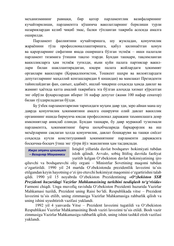 механизмининг 
равнақи, 
бир 
қатор 
парламентлик 
вазифаларининг 
кучайтирилиши, парламентга қўшимча ваколатларнинг берилиши турли 
назариялардан келиб чиқиб эмас, балки тўпланган тажриба асосида амалга 
оширилди. 
Парламент фаолиятини кучайтиришга, шу жумладан, қонунчилик 
жараёнини 
тўла 
профессионаллаштиришга, 
қабул 
қилинаётган 
қонун             
ва қарорларнинг сифатини янада оширишга бўлган эҳтиёж – икки палатали 
парламент тизимига ўтишни тақозо этарди. Бундан ташқари, тақсимланган 
вакилликларга ҳам эҳтиёж туғилди, яъни қуйи палата партиялар вакил-             
лари 
билан 
шакллантирадиган, 
юқори 
палата 
жойлардаги 
ҳокимият             
органлари вакиллари (Қорақалпоғистон, Тошкент шаҳри ва вилоятлардаги 
депутатларнинг маҳаллий кенгашларидан 6 кишидан) ва мамлакат Президенти 
тайинлайдиган фан, санъат, адабиёт, ишлаб чиқариш соҳасида ҳамда давлат ва 
жамият ҳаётида катта амалий тажрибага эга бўлган алоҳида хизмат кўрсатган 
энг обрўли фуқаролардан иборат 16 нафар депутат (жами 100 нафар сенатор) 
билан тўлдириладиган бўлди. 
Бу ўзбек парламентаризми тарихидаги муҳим давр эди, зеро айнан мана шу 
даврда қонунчилик ҳокимиятини амалга оширувчи олий давлат вакиллик 
органининг ишида бирмунча юксак профессионал даражани таъминлашга доир 
имкониятлар аниқлаб олинди. Бундан ташқари, бу давр мураккаб тузилмали 
парламентга, ҳокимиятнинг барча шоҳобчаларида барқарорлик ва иш 
меъёрларини сақлаган ҳолда қонунчилик, давлат бошқаруви ва ташқи сиёсат 
соҳасида кучли конституциявий ҳокимиятнинг парламенти даражасига 
босқичма-босқич ўтиш энг тўғри йўл эканлигини ҳам тасдиқлади. 
Istiqlol yillarida davlat boshqaruv hokimiyati tubdan 
isloh qilindi. Avvalo, sobiq Ittifoq davrida faoliyat 
yuritib kelgan O‘zbekiston davlat hokimiyatining ijro 
qiluvchi va boshqaruvchi oliy organi – Ministrlar Sovetining maqomi tubdan 
o‘zgartirildi. 1990 yil 24 martda O‘zbekistonda prezidentlik lavozimi ta’sis 
etilgandan keyin hayotning o‘zi ijro etuvchi hokimiyat maqomini o‘zgartirishni talab 
qildi. 1990 yil 15 noyabrda O‘zbekiston Prezidentining «O‘zbekiston SSR 
Prezidenti huzuridagi Vazirlar Mahkamasining tarkibini tasdiqlash to‘g‘risida» 
Farmoni chiqdi. Unga muvofiq ravishda O‘zbekiston Prezidenti huzurida Vazirlar 
Mahkamasi tuzildi, Prezident uning Raisi bo‘ldi. Respublikada vitse – Prezident 
lavozimi ta’sis etilib, uning zimmasiga Vazirlar Mahkamasiga rahbarlik qilish va 
uning ishini uyushtirish vazifasi yuklandi. 
1992 yil 4 yanvarda Vitse – Prezident lavozimi tugatildi va O‘zbekiston 
Respublikasi Vazirlar Mahkamasining Bosh vaziri lavozimi ta’sis etildi. Bosh vazir 
zimmasiga Vazirlar Mahkamasiga rahbarlik qilish, uning ishini tashkil etish vazifasi 
yuklandi. 
Ижро этувчи ҳокимият 
– Вазирлар Маҳкамаси 
