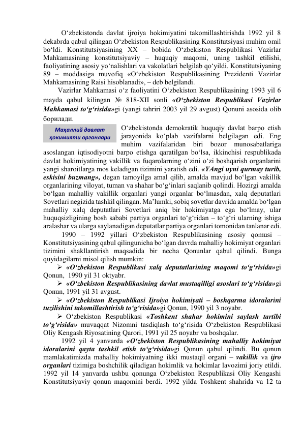 O‘zbekistonda davlat ijroiya hokimiyatini takomillashtirishda 1992 yil 8 
dekabrda qabul qilingan O‘zbekiston Respublikasining Konstitutsiyasi muhim omil 
bo‘ldi. Konstitutsiyasining XX – bobida O‘zbekiston Respublikasi Vazirlar 
Mahkamasining konstitutsiyaviy – huquqiy maqomi, uning tashkil etilishi, 
faoliyatining asosiy yo‘nalishlari va vakolatlari belgilab qo‘yildi. Konstitutsiyaning 
89 – moddasiga muvofiq «O‘zbekiston Respublikasining Prezidenti Vazirlar 
Mahkamasining Raisi hisoblanadi», – deb belgilandi. 
Vazirlar Mahkamasi o‘z faoliyatini O‘zbekiston Respublikasining 1993 yil 6 
mayda qabul kilingan № 818-XII sonli «O‘zbekiston Respublikasi Vazirlar 
Mahkamasi to‘g‘risida»gi (yangi tahriri 2003 yil 29 avgust) Qonuni asosida olib 
борилади. 
O‘zbekistonda demokratik huquqiy davlat barpo etish 
jarayonida ko‘plab vazifalarni belgilagan edi. Eng 
muhim vazifalaridan biri bozor munosabatlariga 
asoslangan iqtisodiyotni barpo etishga qaratilgan bo‘lsa, ikkinchisi respublikada 
davlat hokimiyatining vakillik va fuqarolarning o‘zini o‘zi boshqarish organlarini 
yangi sharoitlarga mos keladigan tizimini yaratish edi. «YAngi uyni qurmay turib, 
eskisini buzmang», degan tamoyilga amal qilib, amalda mavjud bo‘lgan vakillik 
organlarining viloyat, tuman va shahar bo‘g‘inlari saqlanib qolindi. Hozirgi amalda 
bo‘lgan mahalliy vakillik organlari yangi organlar bo‘lmasdan, xalq deputatlari 
Sovetlari negizida tashkil qilingan. Ma’lumki, sobiq sovetlar davrida amalda bo‘lgan 
mahalliy xalq deputatlari Sovetlari aniq bir hokimiyatga ega bo‘lmay, ular 
huquqsizligining bosh sababi partiya organlari to‘g‘ridan – to‘g‘ri ularning ishiga 
aralashar va ularga saylanadigan deputatlar partiya organlari tomonidan tanlanar edi. 
1990 – 1992 yillari O‘zbekiston Respublikasining asosiy qomusi –  
Konstitutsiyasining qabul qilingunicha bo‘lgan davrda mahalliy hokimiyat organlari 
tizimini shakllantirish maqsadida bir necha Qonunlar qabul qilindi. Bunga 
quyidagilarni misol qilish mumkin: 
 «O‘zbekiston Respublikasi xalq deputatlarining maqomi to‘g‘risida»gi 
Qonun,  1990 yil 31 oktyabr. 
 «O‘zbekiston Respublikasining davlat mustaqilligi asoslari to‘g‘risida»gi 
Qonun, 1991 yil 31 avgust.  
 «O‘zbekiston Respublikasi Ijroiya hokimiyati – boshqarma idoralarini 
tuzilishini takomillashtirish to‘g‘risida»gi Qonun, 1990 yil 3 noyabr. 
 O‘zbekiston Respublikasi «Toshkent shahar hokimini saylash tartibi 
to‘g‘risida» muvaqqat Nizomni tasdiqlash to‘g‘risida O‘zbekiston Respublikasi 
Oliy Kengash Riyosatining Qarori, 1991 yil 25 noyabr va boshqalar. 
1992 yil 4 yanvarda «O‘zbekiston Respublikasining mahalliy hokimiyat 
idoralarini qayta tashkil etish to‘g‘risida»gi Qonun qabul qilindi. Bu qonun 
mamlakatimizda mahalliy hokimiyatning ikki mustaqil organi – vakillik va ijro 
organlari tizimiga boshchilik qiladigan hokimlik va hokimlar lavozimi joriy etildi. 
1992 yil 14 yanvarda ushbu qonunga O‘zbekiston Respublikasi Oliy Kengashi 
Konstitutsiyaviy qonun maqomini berdi. 1992 yilda Toshkent shahrida va 12 ta 
Маҳаллий давлат 
ҳокимияти органлари 
