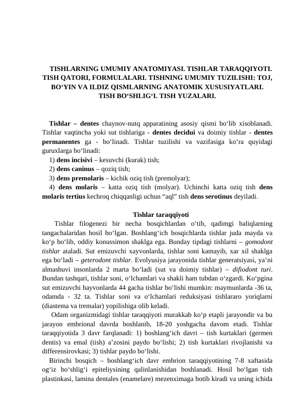 TISHLARNING UMUMIY ANATOMIYASI. TISHLAR TARAQQIYOTI.
TISH QATORI, FORMULALARI. TISHNING UMUMIY TUZILISHI: TOJ,
BO‘YIN VA ILDIZ QISMLARNING ANATOMIK XUSUSIYATLARI.
TISH BO‘SHLIG‘I. TISH YUZALARI.
Tishlar – dentes  chaynov-nutq apparatining asosiy qismi bo‘lib xisoblanadi.
Tishlar vaqtincha yoki sut tishlariga - dentes decidui va doimiy tishlar - dentes
permanentes ga  -  bo‘linadi.  Tishlar  tuzilishi  va  vazifasiga  ko‘ra  quyidagi
guruxlarga bo‘linadi: 
1) dens incisivi – kesuvchi (kurak) tish;
2) dens caninus – qoziq tish;
3) dens premolaris – kichik oziq tish (premolyar); 
4)  dens molaris –  katta oziq tish (molyar).  Uchinchi katta oziq tish dens
molaris tertius kechroq chiqqanligi uchun “aql” tish dens serotinus deyiladi. 
Tishlar taraqqiyoti
 Tishlar  filogenezi  bir  necha  bosqichlardan  o‘tib,  qadimgi  baliqlarning
tangachalaridan hosil bo‘lgan. Boshlang‘ich bosqichlarda tishlar juda mayda va
ko‘p bo‘lib, oddiy konussimon shaklga ega. Bunday tipdagi tishlarni – gomodont
tishlar ataladi. Sut emizuvchi xayvonlarda, tishlar soni kamayib, xar xil shaklga
ega bo‘ladi – geterodont tishlar. Evolyusiya jarayonida tishlar generatsiyasi, ya’ni
almashuvi insonlarda 2 marta bo‘ladi (sut va doimiy tishlar) –  difiodont turi.
Bundan tashqari, tishlar soni, o‘lchamlari va shakli ham tubdan o‘zgardi. Ko‘pgina
sut emizuvchi hayvonlarda 44 gacha tishlar bo‘lishi mumkin: maymunlarda -36 ta,
odamda  -  32 ta.  Tishlar  soni  va o‘lchamlari  reduksiyasi  tishlararo  yoriqlarni
(diastema va tremalar) yopilishiga olib keladi.   
 Odam organizmidagi tishlar taraqqiyoti murakkab ko‘p etapli jarayondir va bu
jarayon  embrional  davrda  boshlanib,  18-20  yoshgacha  davom  etadi.  Tishlar
taraqqiyotida 3 davr farqlanadi: 1) boshlang‘ich davri – tish kurtaklari (germen
dentis) va emal (tish) a’zosini paydo bo‘lishi; 2) tish kurtaklari rivojlanishi va
differensirovkasi; 3) tishlar paydo bo‘lishi. 
Birinchi bosqich – boshlang‘ich davr embrion taraqqiyotining 7-8 xaftasida
og‘iz  bo‘shlig‘i  epiteliysining  qalinlanishidan  boshlanadi.  Hosil  bo‘lgan  tish
plastinkasi, lamina dentales (enamelare) mezenximaga botib kiradi va uning ichida
