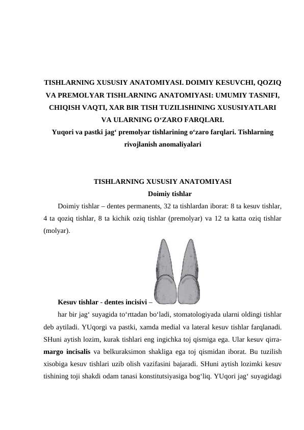 TISHLARNING XUSUSIY ANATOMIYASI. DOIMIY KESUVCHI, QOZIQ
VA PREMOLYAR TISHLARNING ANATOMIYASI: UMUMIY TASNIFI,
CHIQISH VAQTI, XAR BIR TISH TUZILISHINING XUSUSIYATLARI
VA ULARNING O‘ZARO FARQLARI.
Yuqori va pastki jag‘ premolyar tishlarining o‘zaro farqlari. Tishlarning
rivojlanish anomaliyalari
TISHLARNING XUSUSIY ANATOMIYASI
Doimiy tishlar
Doimiy tishlar – dentes permanents, 32 ta tishlardan iborat: 8 ta kesuv tishlar,
4 ta qoziq tishlar, 8 ta kichik oziq tishlar (premolyar) va 12 ta katta oziq tishlar
(molyar). 
Kesuv tishlar - dentes incisivi – 
har bir jag‘ suyagida to‘rttadan bo‘ladi, stomatologiyada ularni oldingi tishlar
deb aytiladi. YUqorgi va pastki, xamda medial va lateral kesuv tishlar farqlanadi.
SHuni aytish lozim, kurak tishlari eng ingichka toj qismiga ega. Ular kesuv qirra-
margo incisalis  va belkuraksimon shakliga ega toj qismidan iborat. Bu tuzilish
xisobiga kesuv tishlari uzib olish vazifasini bajaradi. SHuni aytish lozimki kesuv
tishining toji shakdi odam tanasi konstitutsiyasiga bog‘liq. YUqori jag‘ suyagidagi
